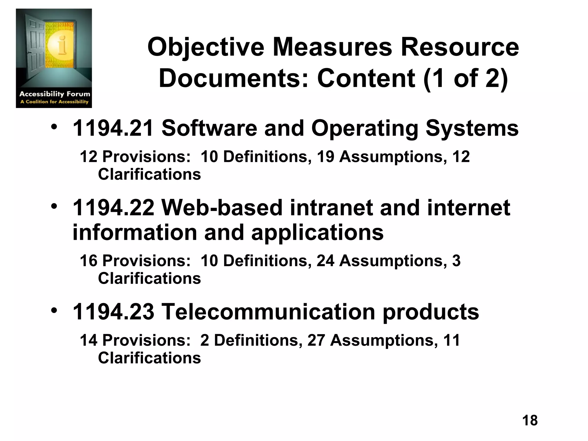 Objective Measures Resource Documents: Content (1 of 2) 1194.21 Software and Operating Systems  12 Provisions:  10 Definitions, 19 Assumptions, 12 Clarifications  1194.22 Web-based intranet and internet information and applications  16 Provisions:  10 Definitions, 24 Assumptions, 3 Clarifications  1194.23 Telecommunication products  14 Provisions:  2 Definitions, 27 Assumptions, 11 Clarifications 