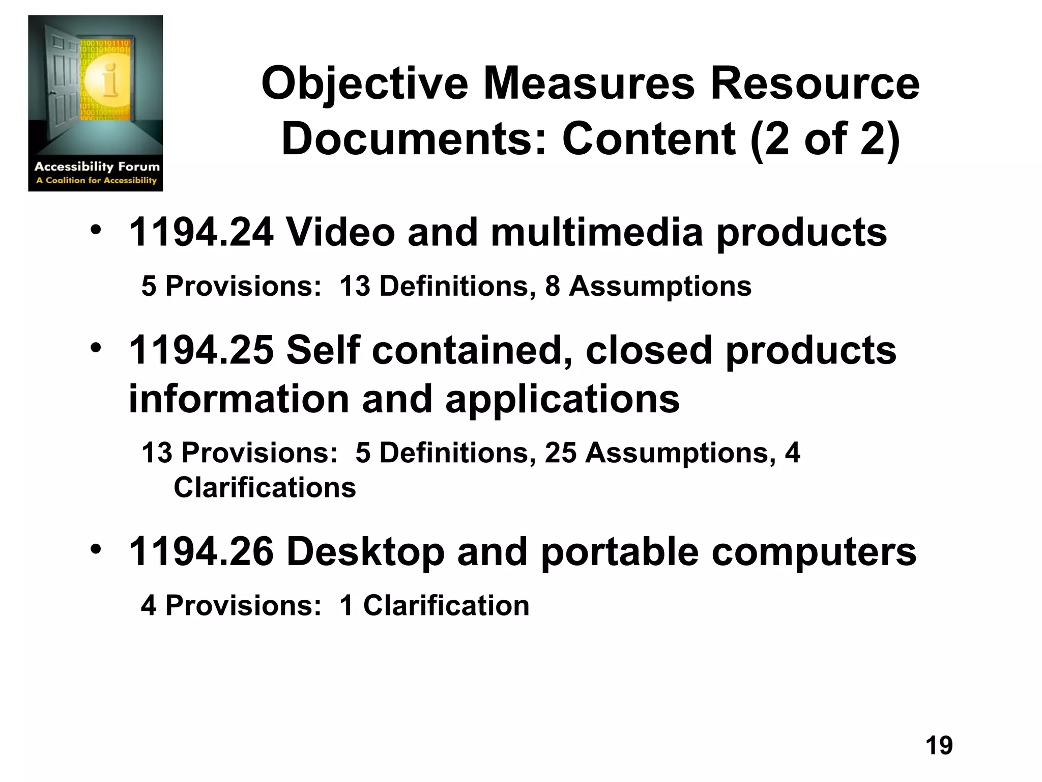Objective Measures Resource Documents: Content (2 of 2) 1194.24 Video and multimedia products  5 Provisions:  13 Definitions, 8 Assumptions  1194.25 Self contained, closed products information and applications  13 Provisions:  5 Definitions, 25 Assumptions, 4 Clarifications  1194.26 Desktop and portable computers  4 Provisions:  1 Clarification 