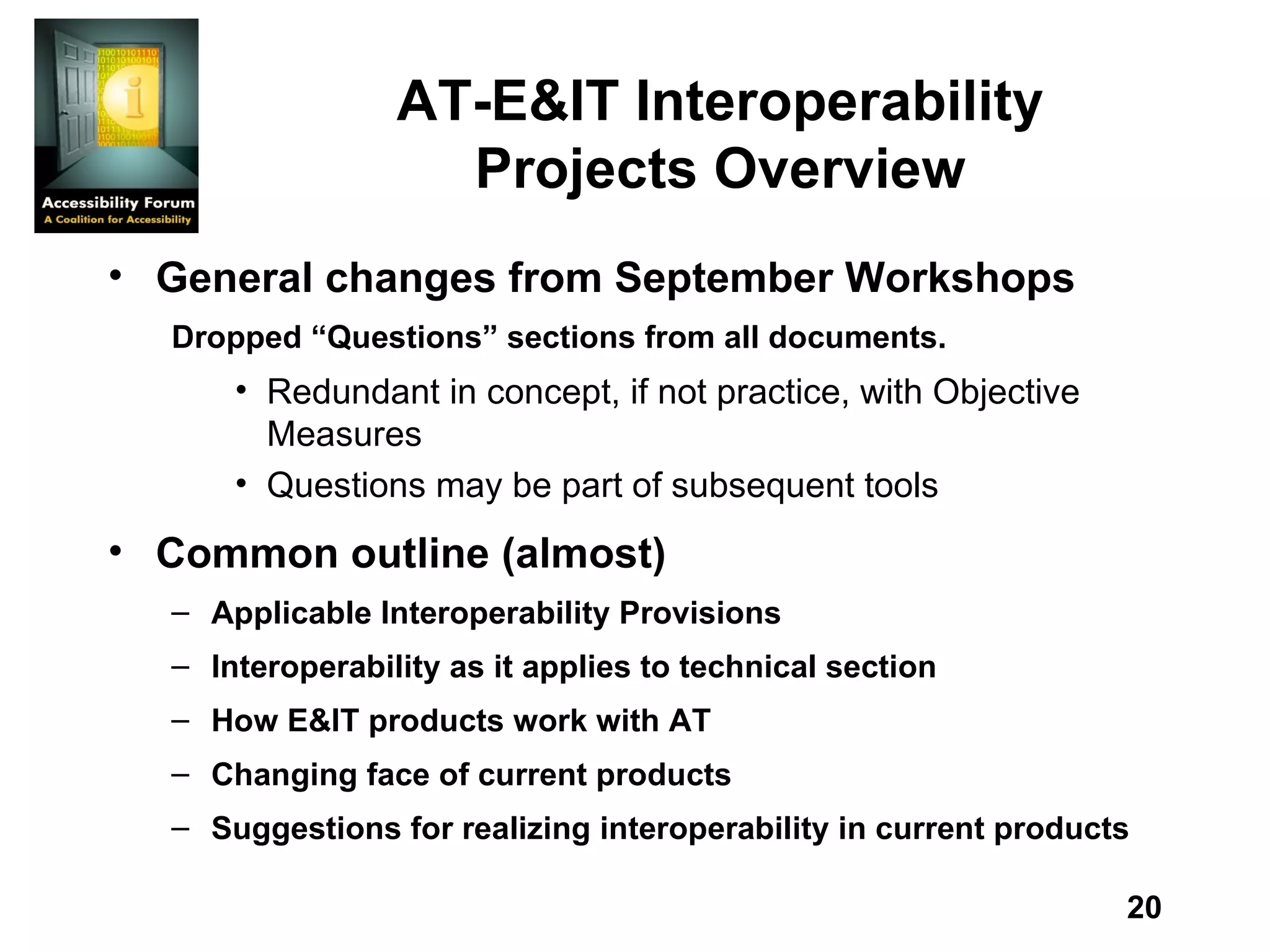 AT-E&IT Interoperability Projects Overview General changes from September Workshops Dropped “Questions” sections from all documents. Redundant in concept, if not practice, with Objective Measures Questions may be part of subsequent tools Common outline (almost) Applicable Interoperability Provisions Interoperability as it applies to technical section How E&IT products work with AT Changing face of current products Suggestions for realizing interoperability in current products 