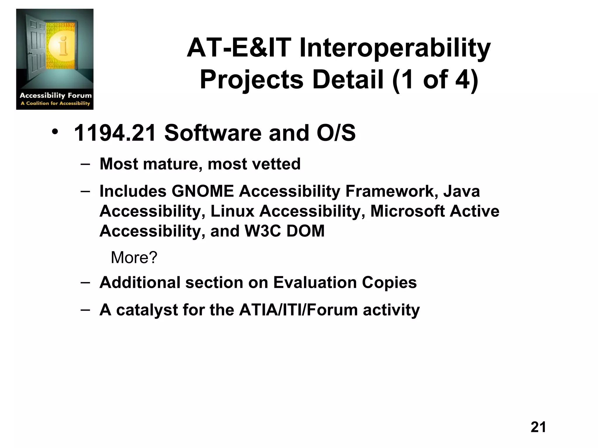 AT-E&IT Interoperability Projects Detail (1 of 4) 1194.21 Software and O/S Most mature, most vetted Includes GNOME Accessibility Framework, Java Accessibility, Linux Accessibility, Microsoft Active Accessibility, and W3C DOM More? Additional section on Evaluation Copies A catalyst for the ATIA/ITI/Forum activity 