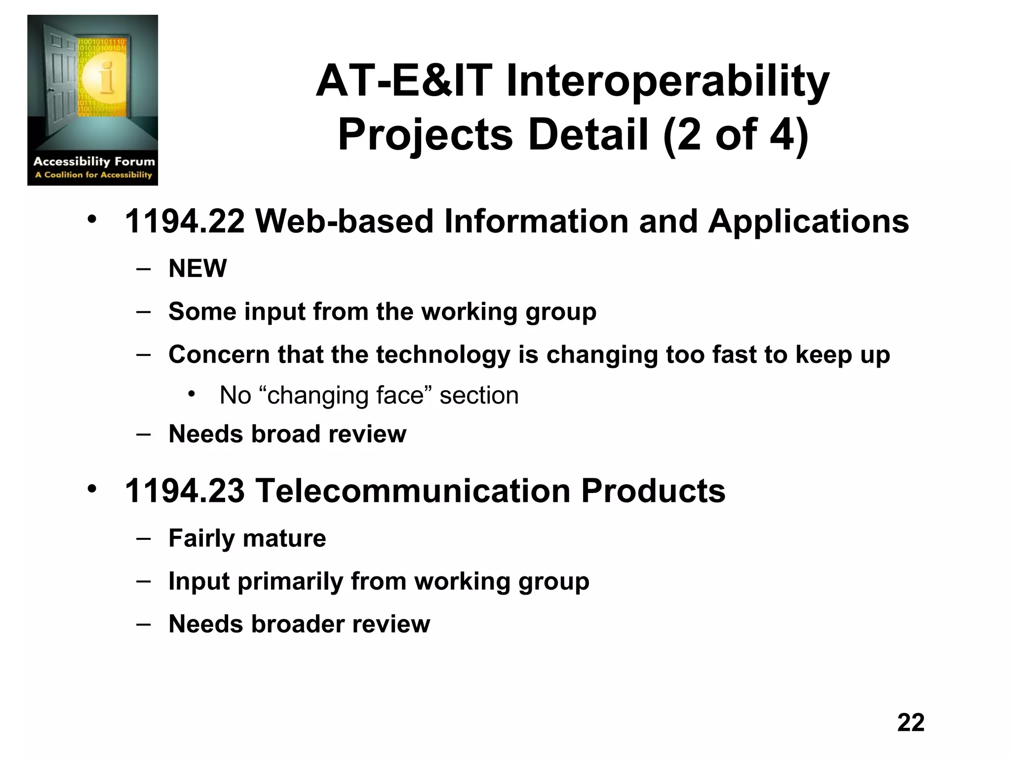 AT-E&IT Interoperability Projects Detail (2 of 4) 1194.22 Web-based Information and Applications NEW Some input from the working group Concern that the technology is changing too fast to keep up No “changing face” section Needs broad review 1194.23 Telecommunication Products Fairly mature Input primarily from working group Needs broader review 