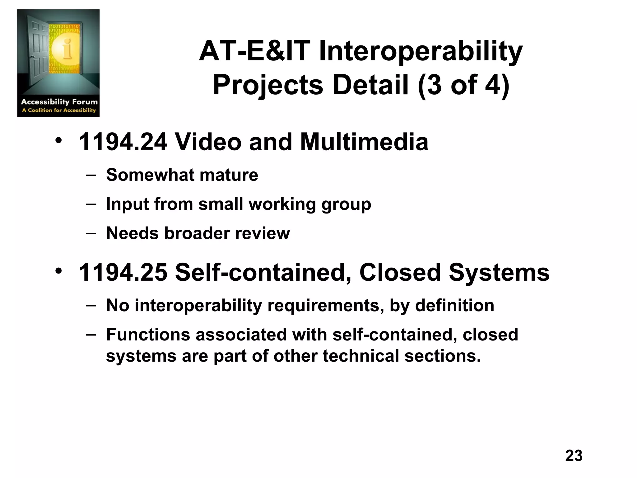 AT-E&IT Interoperability Projects Detail (3 of 4) 1194.24 Video and Multimedia Somewhat mature Input from small working group Needs broader review 1194.25 Self-contained, Closed Systems No interoperability requirements, by definition Functions associated with self-contained, closed systems are part of other technical sections. 