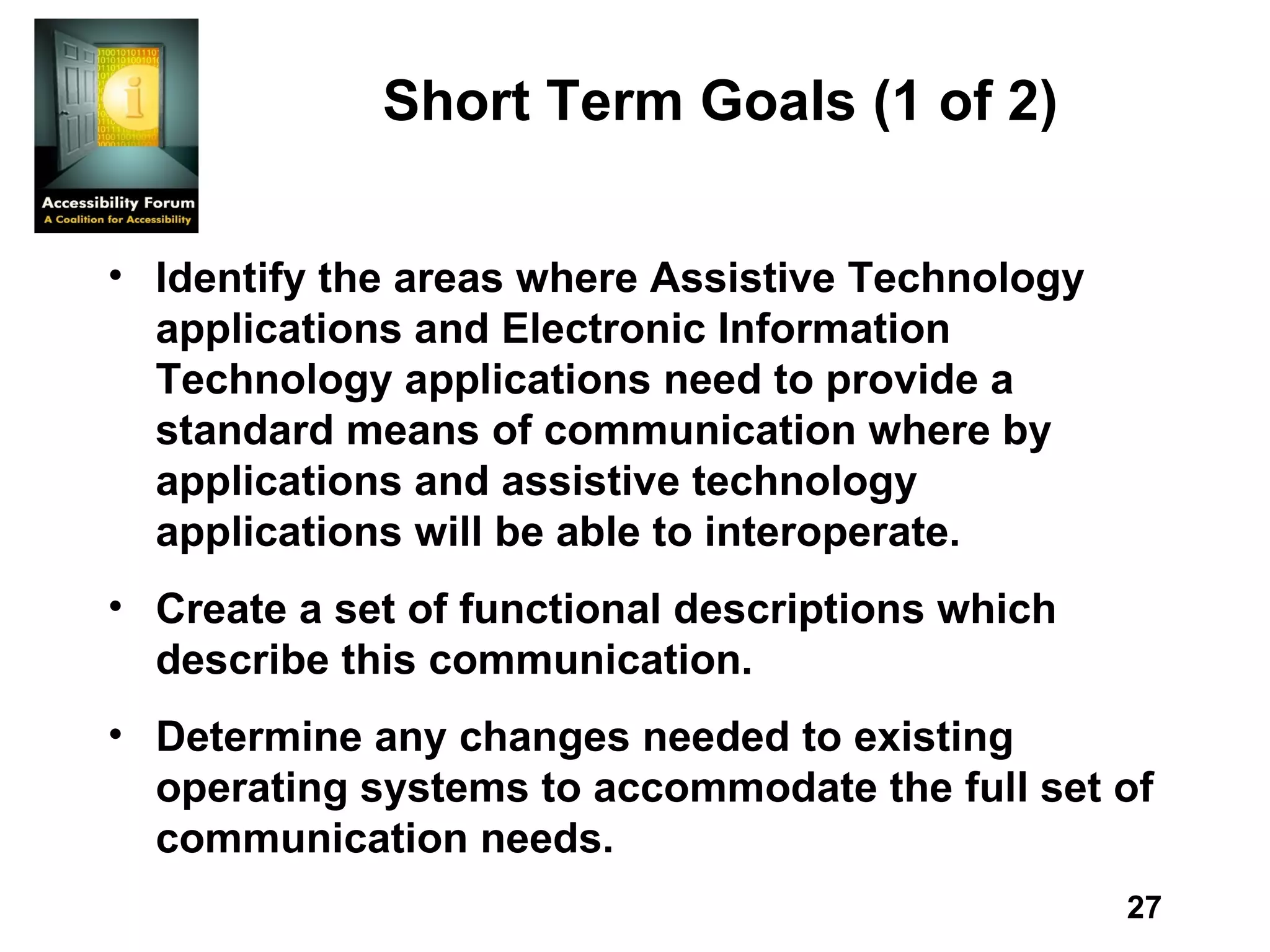 Short Term Goals (1 of 2) Identify the areas where Assistive Technology applications and Electronic Information Technology applications need to provide a standard means of communication where by applications and assistive technology applications will be able to interoperate.  Create a set of functional descriptions which describe this communication.  Determine any changes needed to existing operating systems to accommodate the full set of communication needs. 