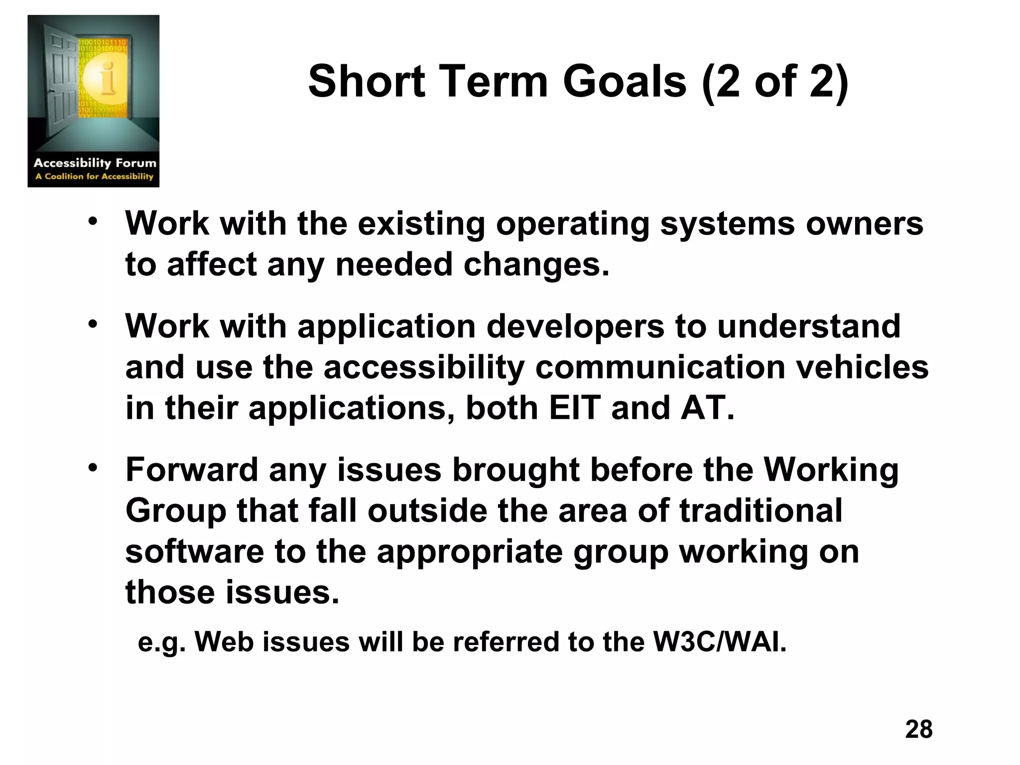 Short Term Goals  (2 of 2) Work with the existing operating systems owners to affect any needed changes.  Work with application developers to understand and use the accessibility communication vehicles in their applications, both EIT and AT.  Forward any issues brought before the Working Group that fall outside the area of traditional software to the appropriate group working on those issues.  e.g. Web issues will be referred to the W3C/WAI.  