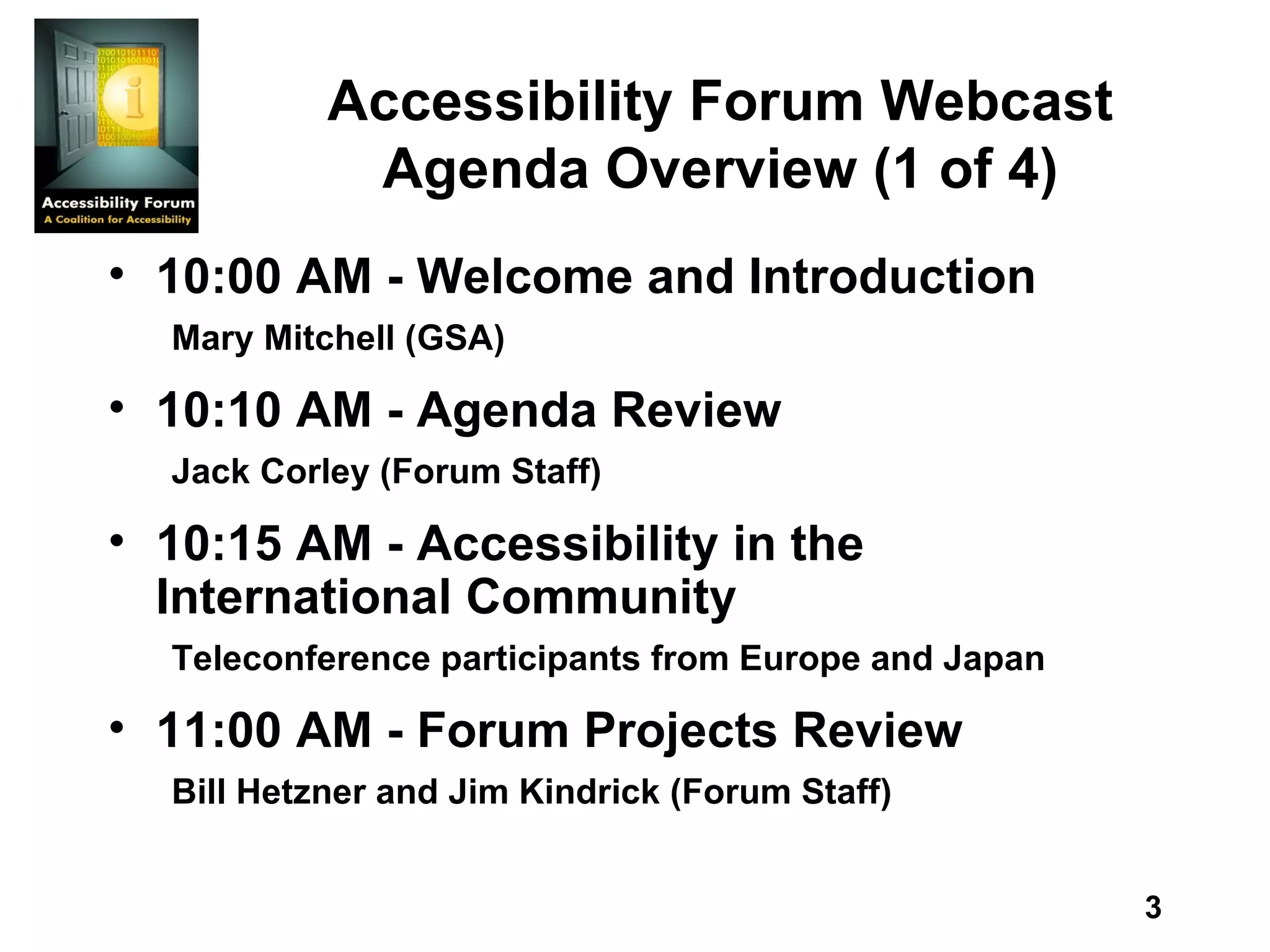 Accessibility Forum Webcast Agenda Overview (1 of 4) 10:00 AM - Welcome and Introduction Mary Mitchell (GSA) 10:10 AM - Agenda Review Jack Corley (Forum Staff) 10:15 AM - Accessibility in the International Community Teleconference participants from Europe and Japan 11:00 AM - Forum Projects Review Bill Hetzner and Jim Kindrick (Forum Staff) 