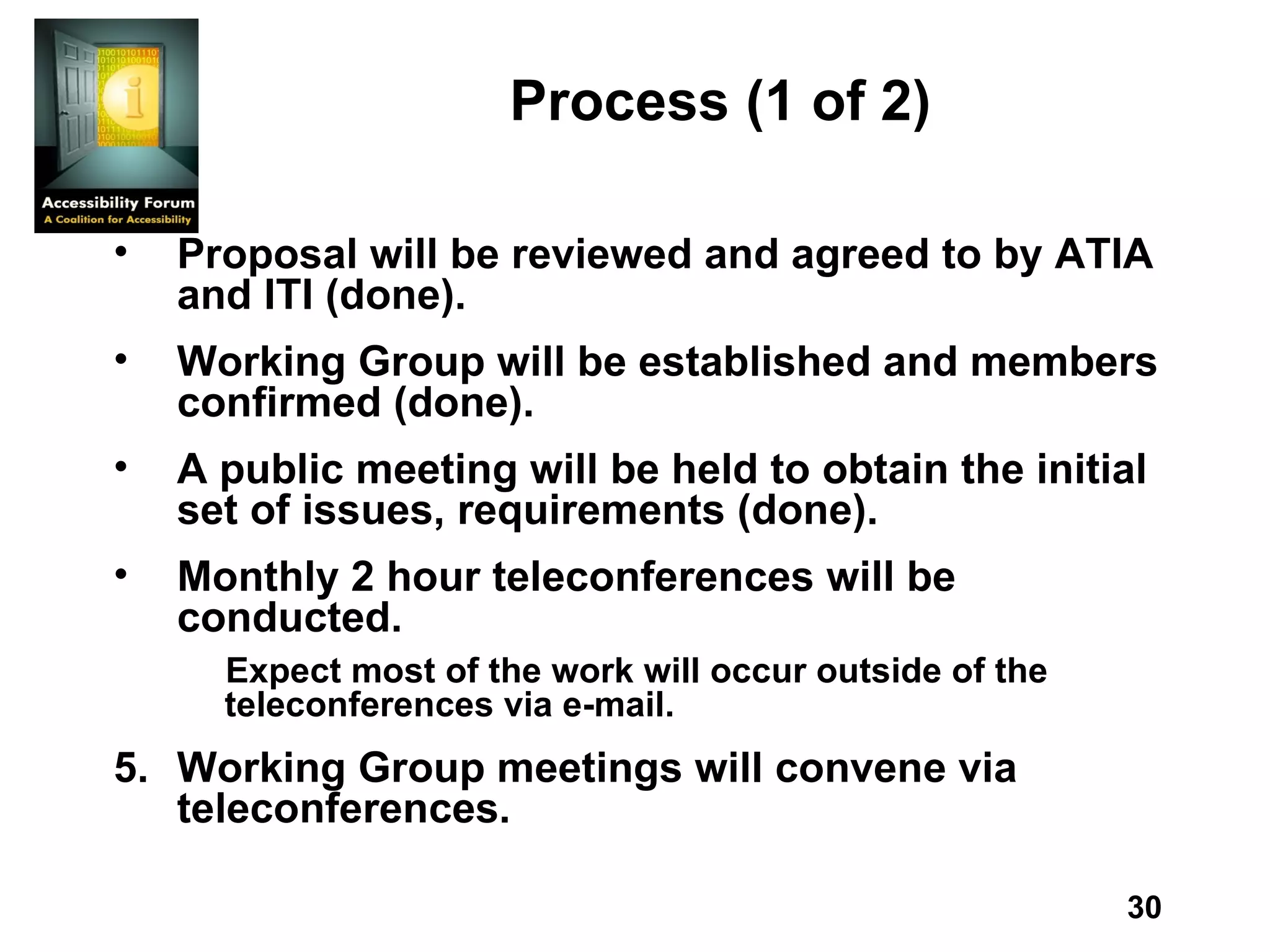 Process   (1 of 2) Proposal will be reviewed and agreed to by ATIA and ITI (done). Working Group will be established and members confirmed (done). A public meeting will be held to obtain the initial set of issues,   requirements (done). Monthly 2 hour teleconferences will be conducted.  Expect most of the work will occur outside of the teleconferences via e-mail. Working Group meetings will convene via teleconferences.  