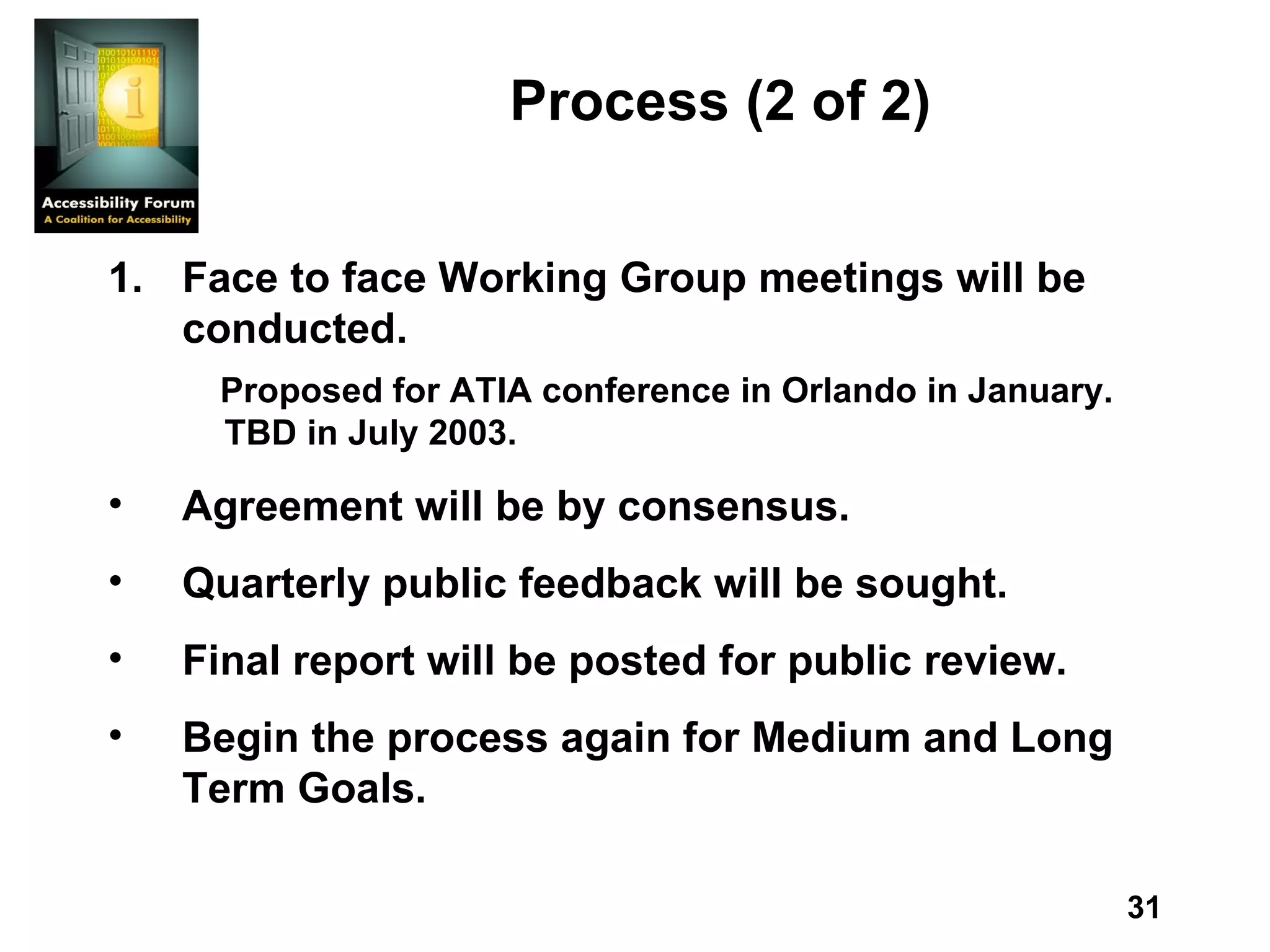 Process  (2 of 2) Face to face Working Group meetings will be conducted.  Proposed for ATIA conference in Orlando in January.  TBD in July 2003. Agreement will be by consensus. Quarterly public feedback will be sought. Final report will be posted for public review. Begin the process again for Medium and Long Term Goals. 