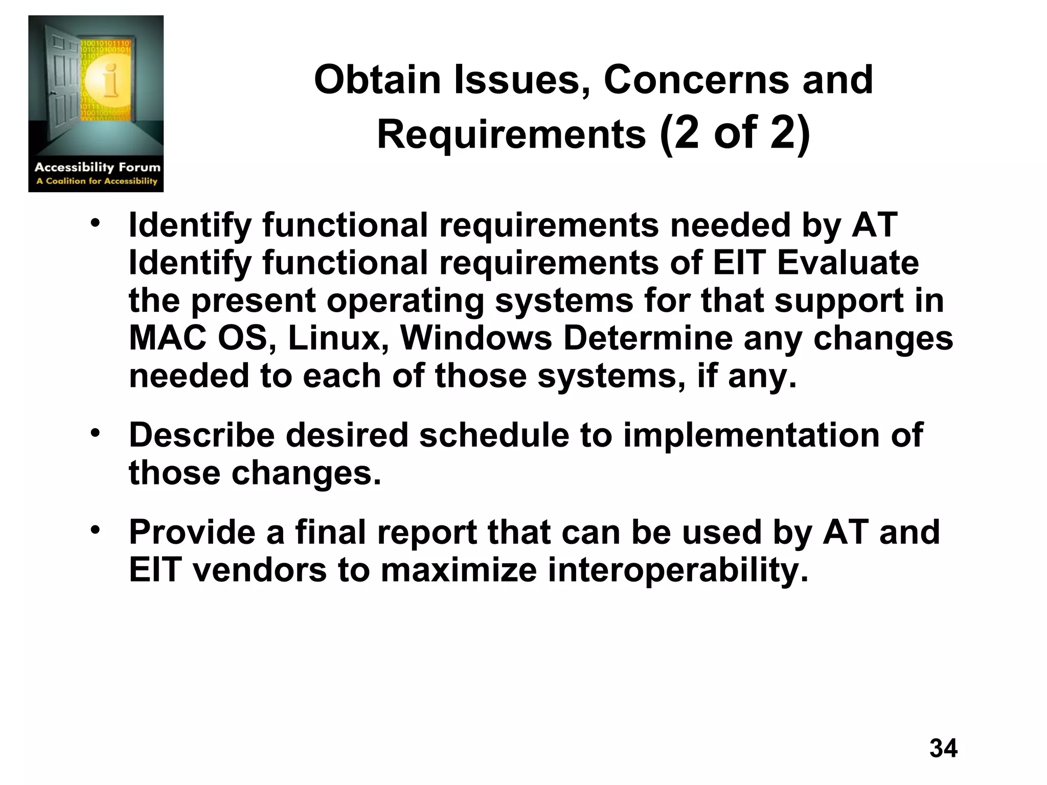 Obtain Issues, Concerns and Requirements  (2 of 2) Identify functional requirements needed by AT Identify functional requirements of EIT Evaluate the present operating systems for that support in MAC OS, Linux, Windows Determine any changes needed to each of those systems, if any. Describe desired schedule to implementation of those changes.  Provide a final report that can be used by AT and EIT vendors to maximize interoperability.   