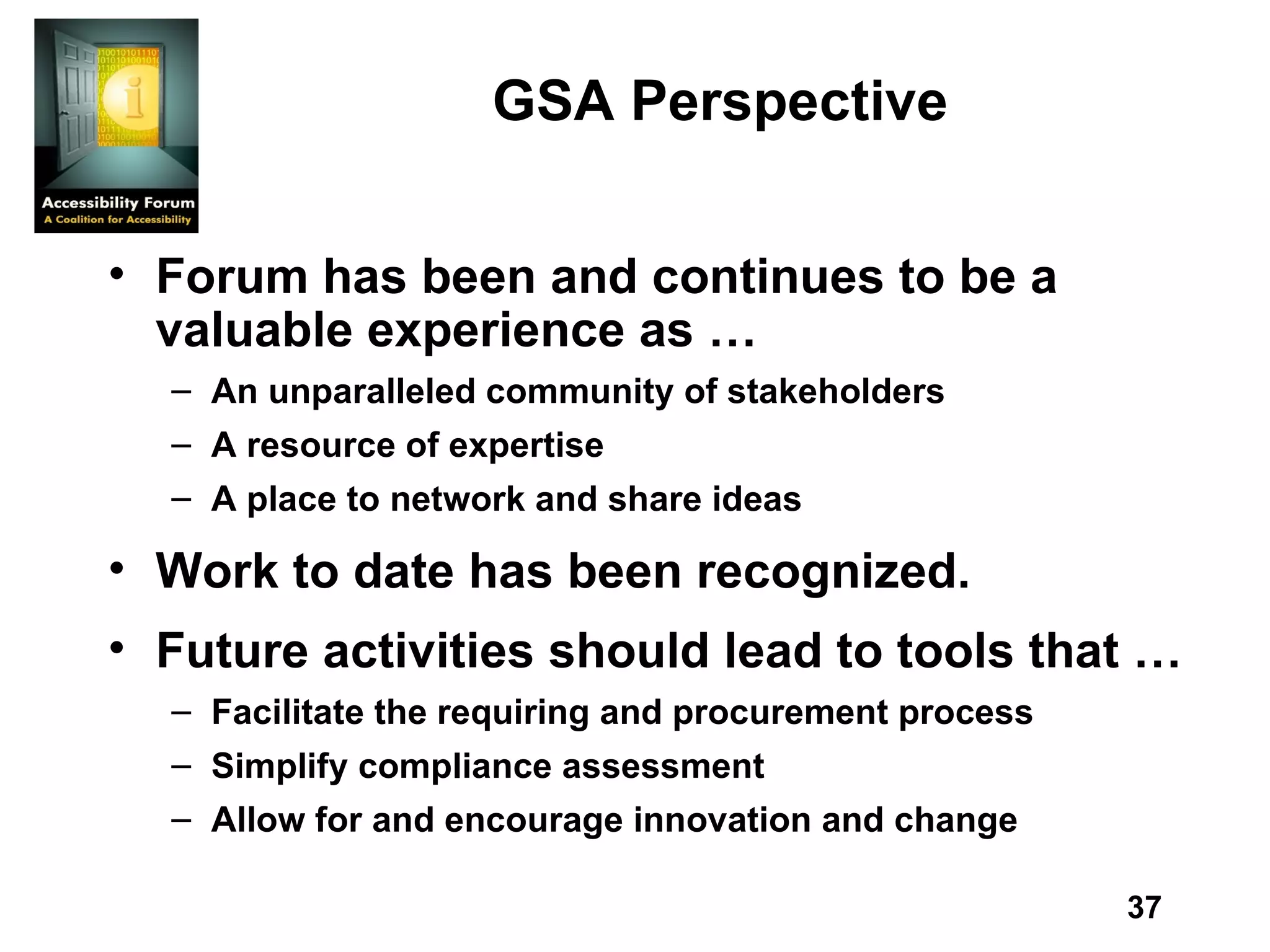 GSA Perspective Forum has been and continues to be a valuable experience as … An unparalleled community of stakeholders A resource of expertise A place to network and share ideas Work to date has been recognized. Future activities should lead to tools that … Facilitate the requiring and procurement process Simplify compliance assessment Allow for and encourage innovation and change 