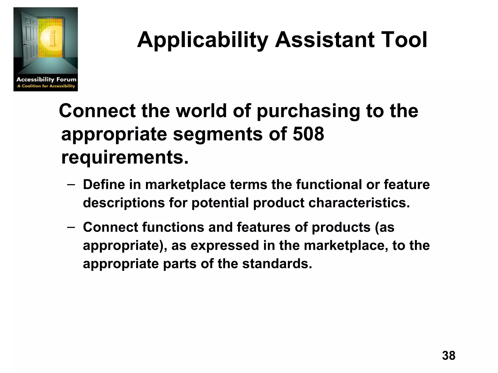 Applicability Assistant Tool Connect the world of purchasing to the appropriate segments of 508 requirements. Define in marketplace terms the functional or feature descriptions for potential product characteristics. Connect functions and features of products (as appropriate), as expressed in the marketplace, to the appropriate parts of the standards.  