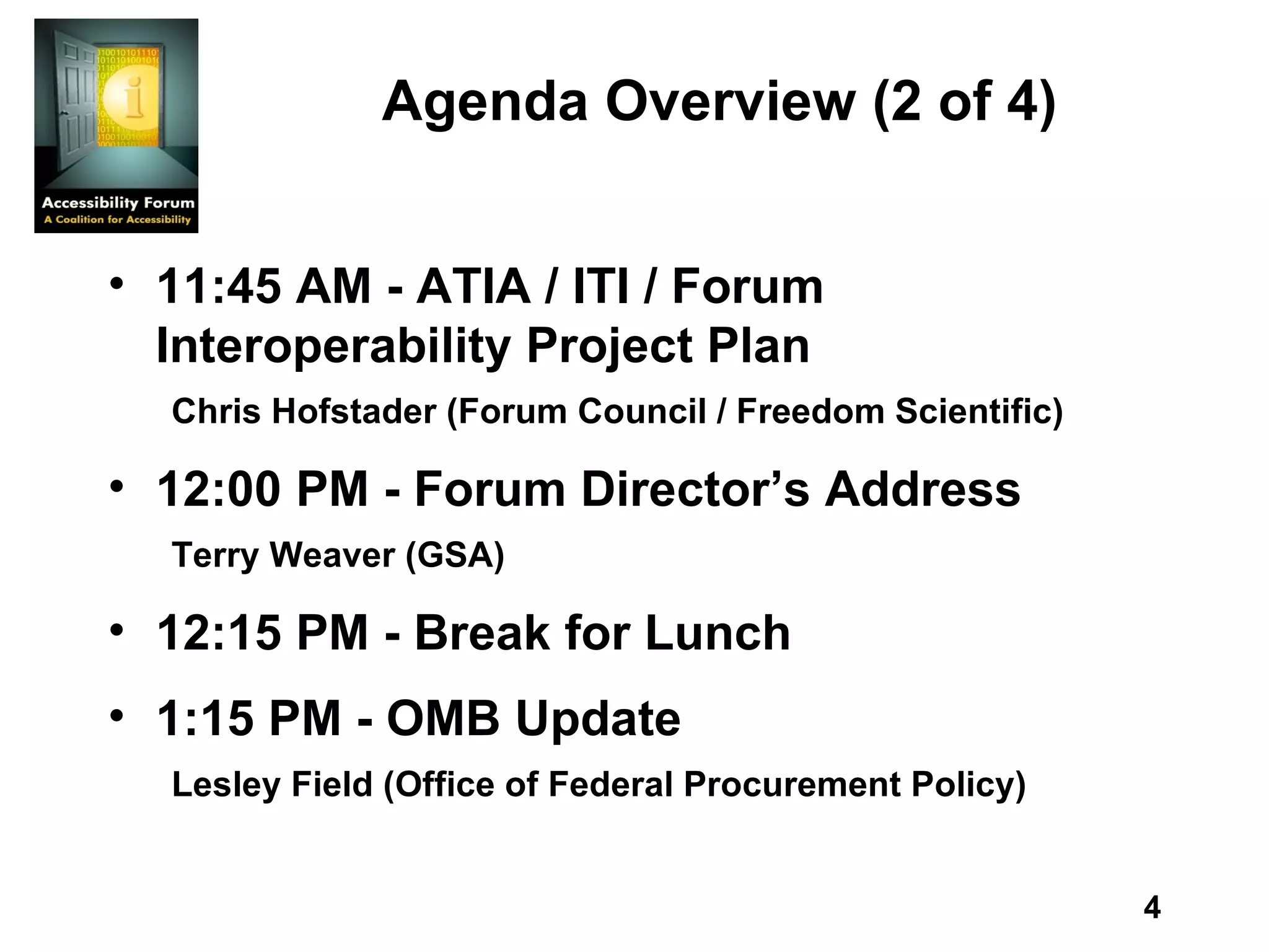 Agenda Overview (2 of 4) 11:45 AM - ATIA / ITI / Forum Interoperability Project Plan Chris Hofstader (Forum Council / Freedom Scientific)  12:00 PM - Forum Director’s Address Terry Weaver (GSA) 12:15 PM - Break for Lunch 1:15 PM - OMB Update Lesley Field (Office of Federal Procurement Policy) 
