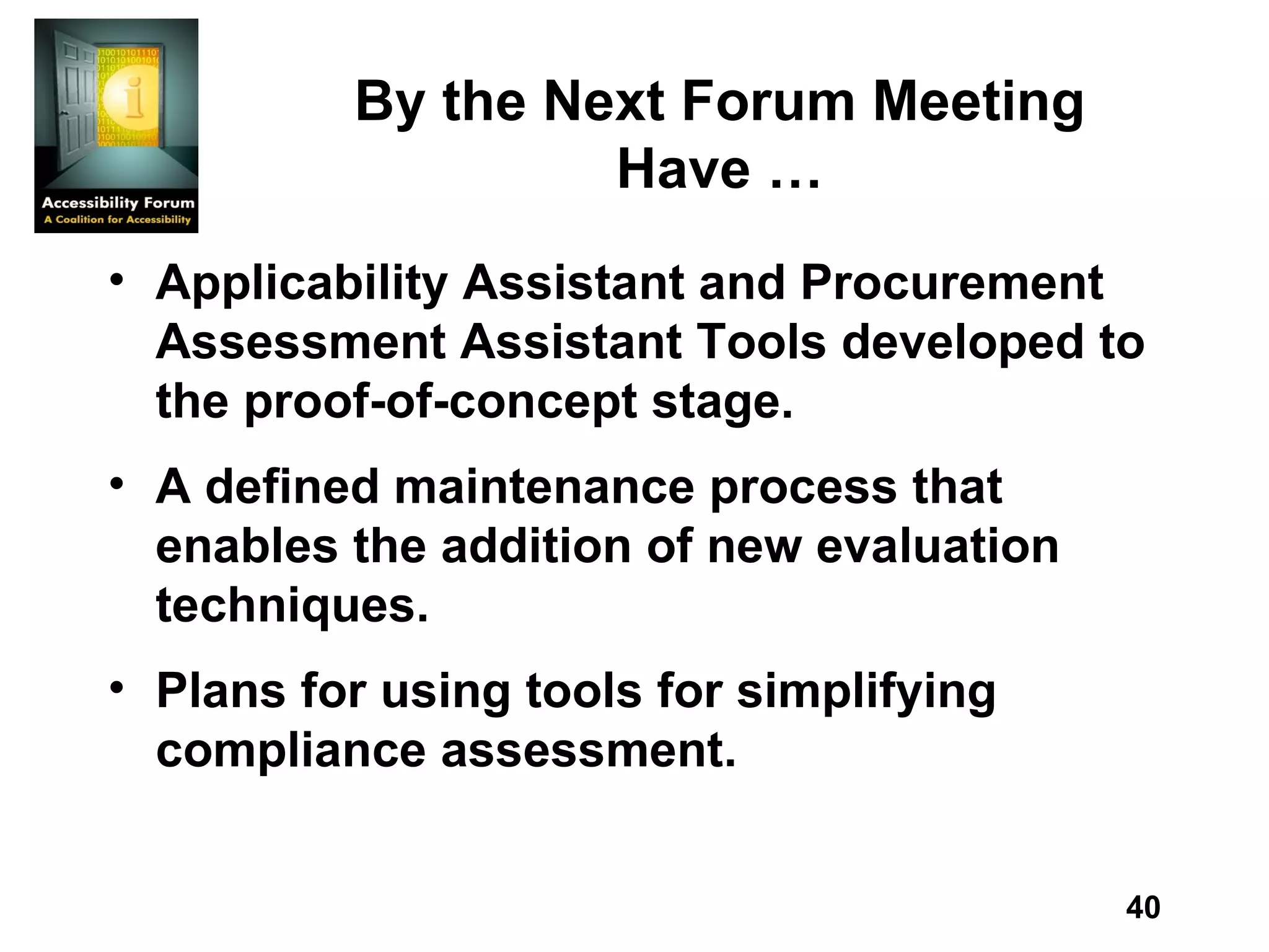 By the Next Forum Meeting Have … Applicability Assistant and Procurement Assessment Assistant Tools developed to the proof-of-concept stage.  A defined maintenance process that enables the addition of new evaluation techniques. Plans for using tools for simplifying compliance assessment. 