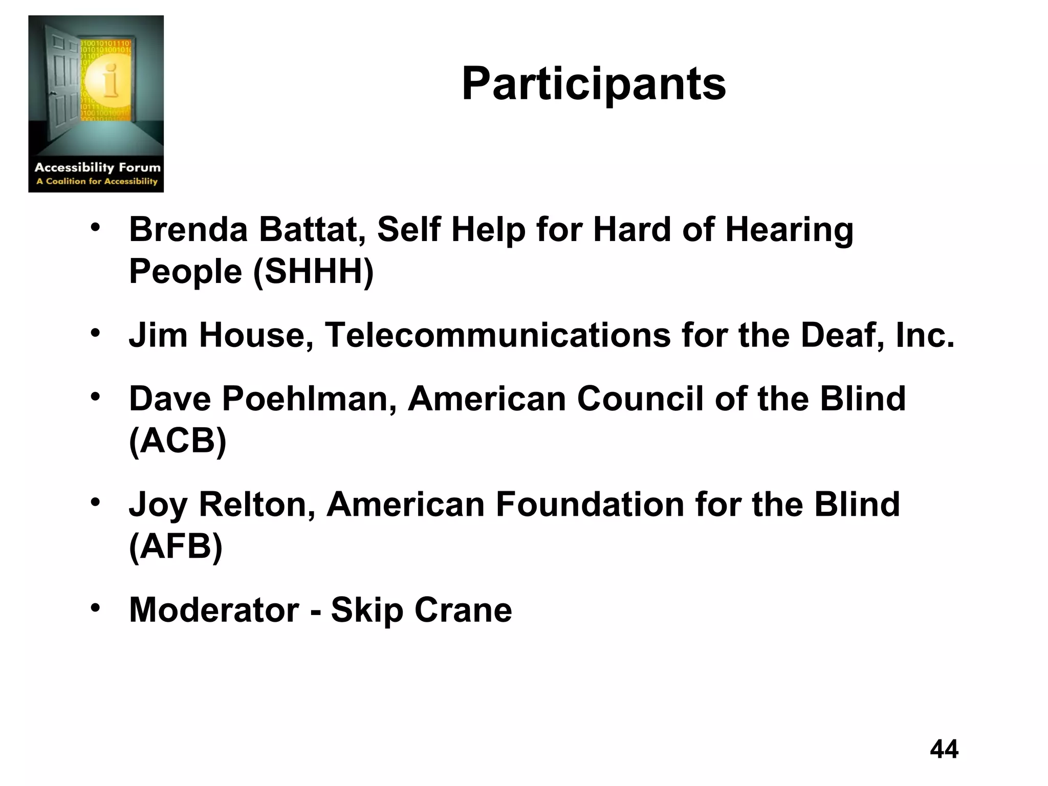 Participants Brenda Battat, Self Help for Hard of Hearing People (SHHH) Jim House, Telecommunications for the Deaf, Inc. Dave Poehlman, American Council of the Blind (ACB) Joy Relton, American Foundation for the Blind (AFB) Moderator - Skip Crane 