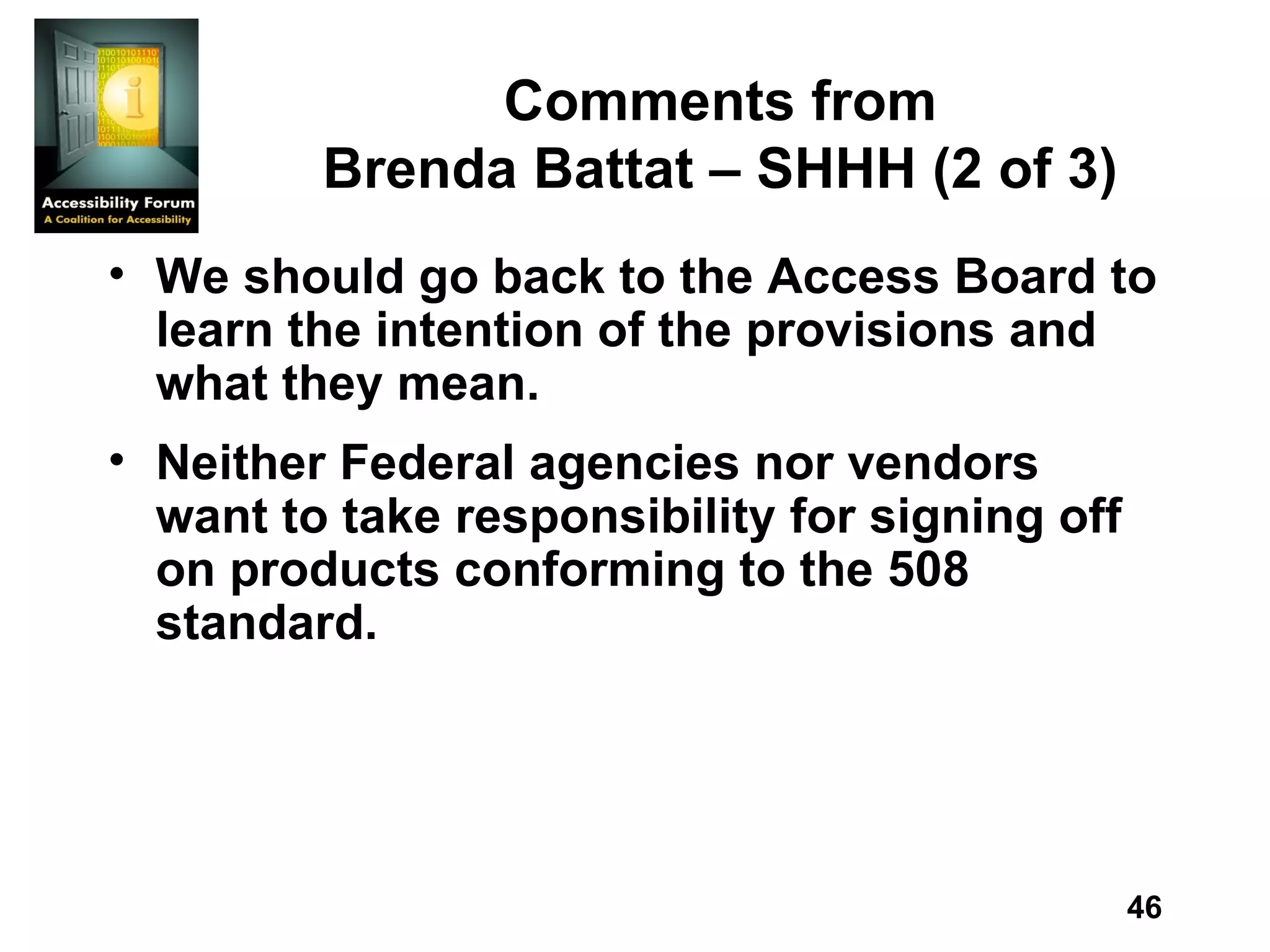 Comments from Brenda Battat – SHHH (2 of 3) We should go back to the Access Board to learn the intention of the provisions and what they mean. Neither Federal agencies nor vendors want to take responsibility for signing off on products conforming to the 508 standard. 