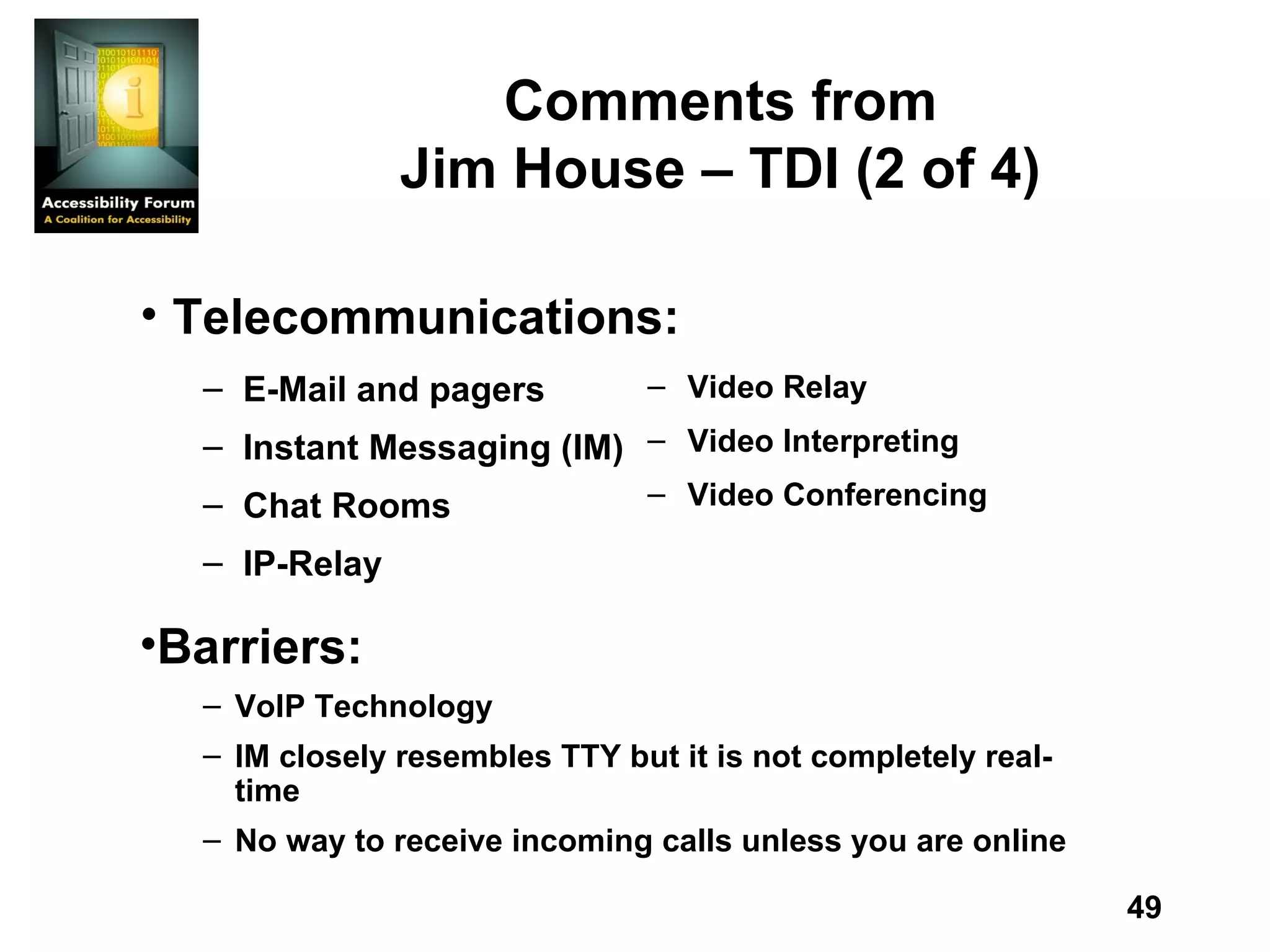 Comments from Jim House – TDI (2 of 4) Video Relay  Video Interpreting  Video Conferencing Telecommunications: Barriers: VoIP Technology IM closely resembles TTY but it is not completely real-time No way to receive incoming calls unless you are online E-Mail and pagers  Instant Messaging (IM)  Chat Rooms  IP-Relay 