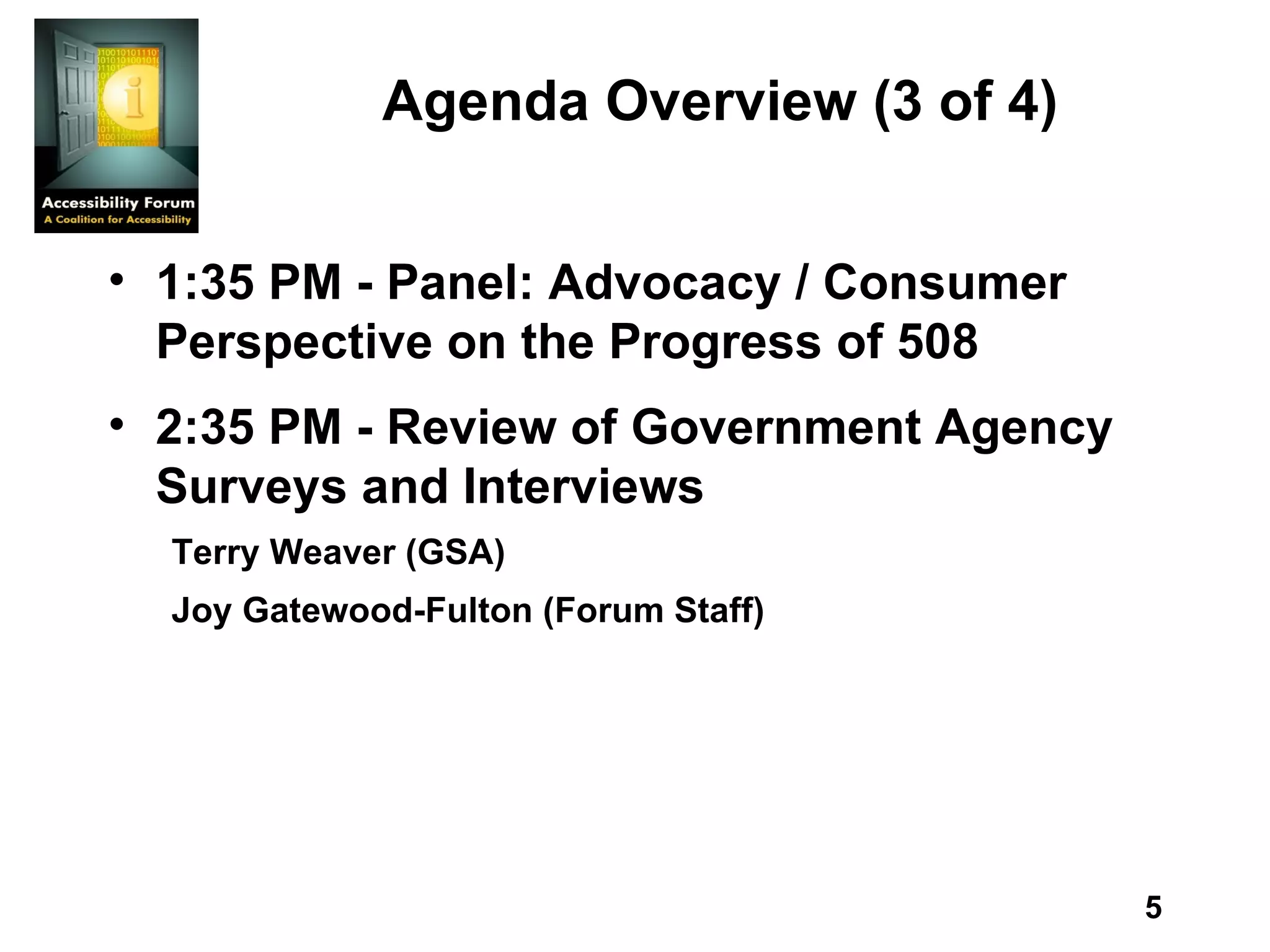 Agenda Overview (3 of 4) 1:35 PM - Panel: Advocacy / Consumer Perspective on the Progress of 508 2:35 PM - Review of Government Agency Surveys and Interviews Terry Weaver (GSA) Joy Gatewood-Fulton (Forum Staff) 