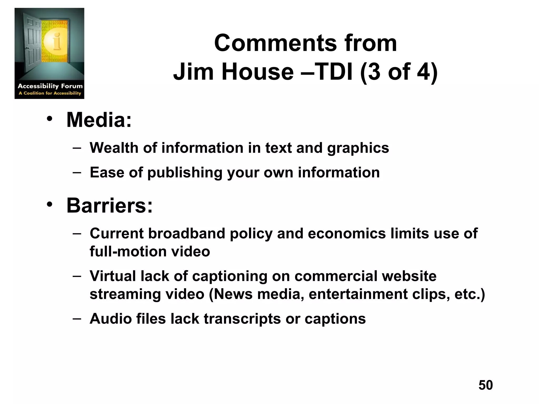 Comments from Jim House –TDI (3 of 4) Media: Wealth of information in text and graphics Ease of publishing your own information  Barriers: Current broadband policy and economics limits use of full-motion video Virtual lack of captioning on commercial website streaming video (News media, entertainment clips, etc.) Audio files lack transcripts or captions 