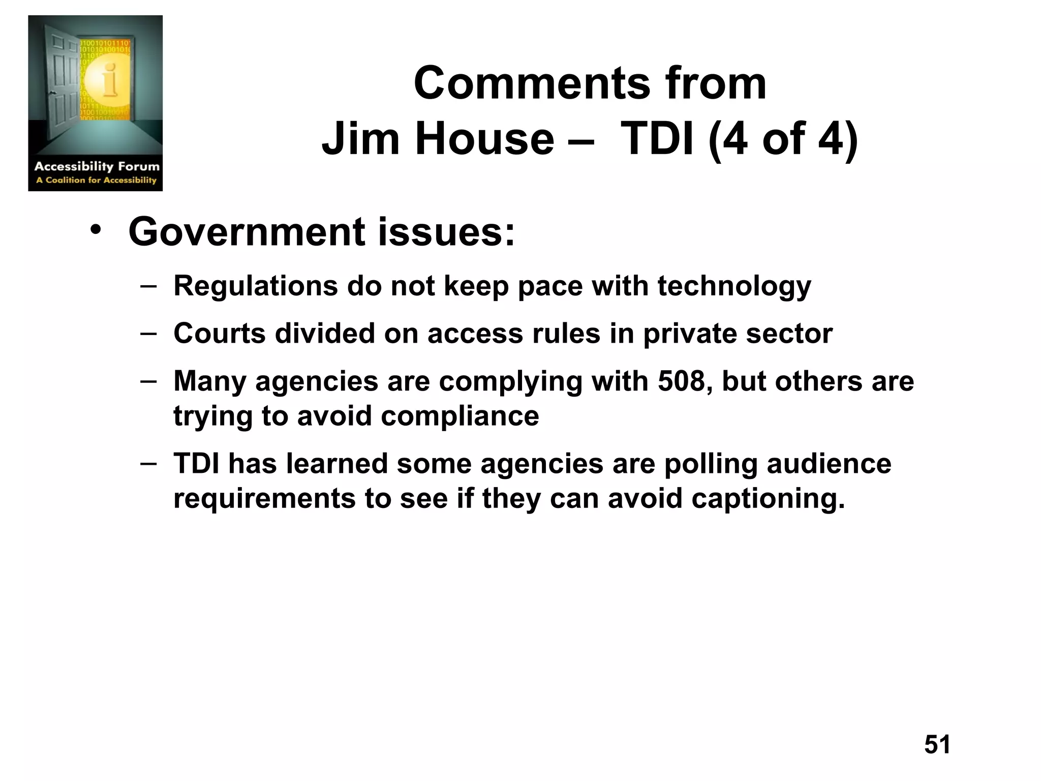 Comments from Jim House –  TDI (4 of 4) Government issues: Regulations do not keep pace with technology Courts divided on access rules in private sector Many agencies are complying with 508, but others are trying to avoid compliance TDI has learned some agencies are polling audience requirements to see if they can avoid captioning. 