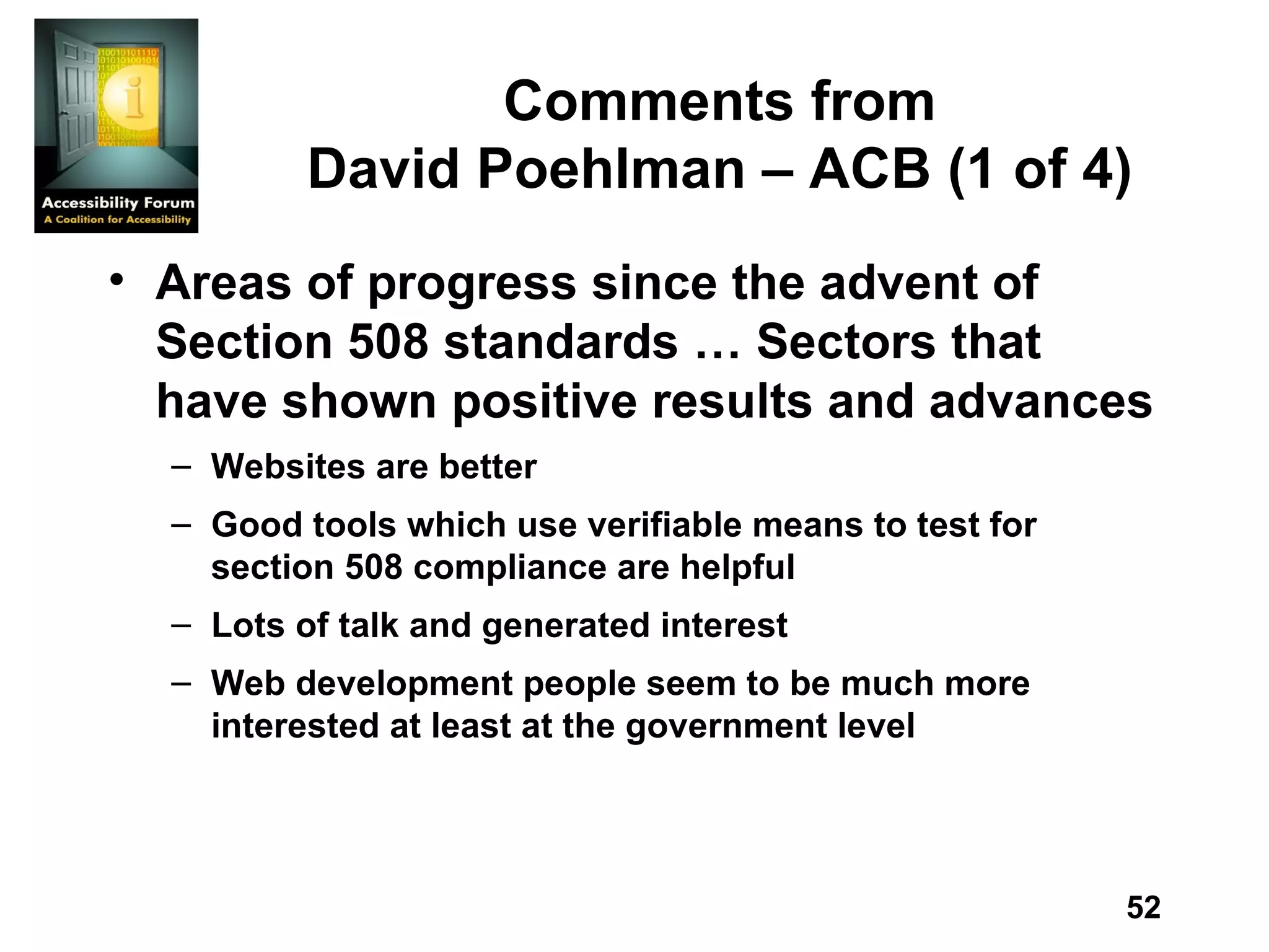 Comments from David Poehlman – ACB (1 of 4) Areas of progress since the advent of Section 508 standards … Sectors that have shown positive results and advances Websites are better Good tools which use verifiable means to test for section 508 compliance are helpful Lots of talk and generated interest Web development people seem to be much more interested at least at the government level 