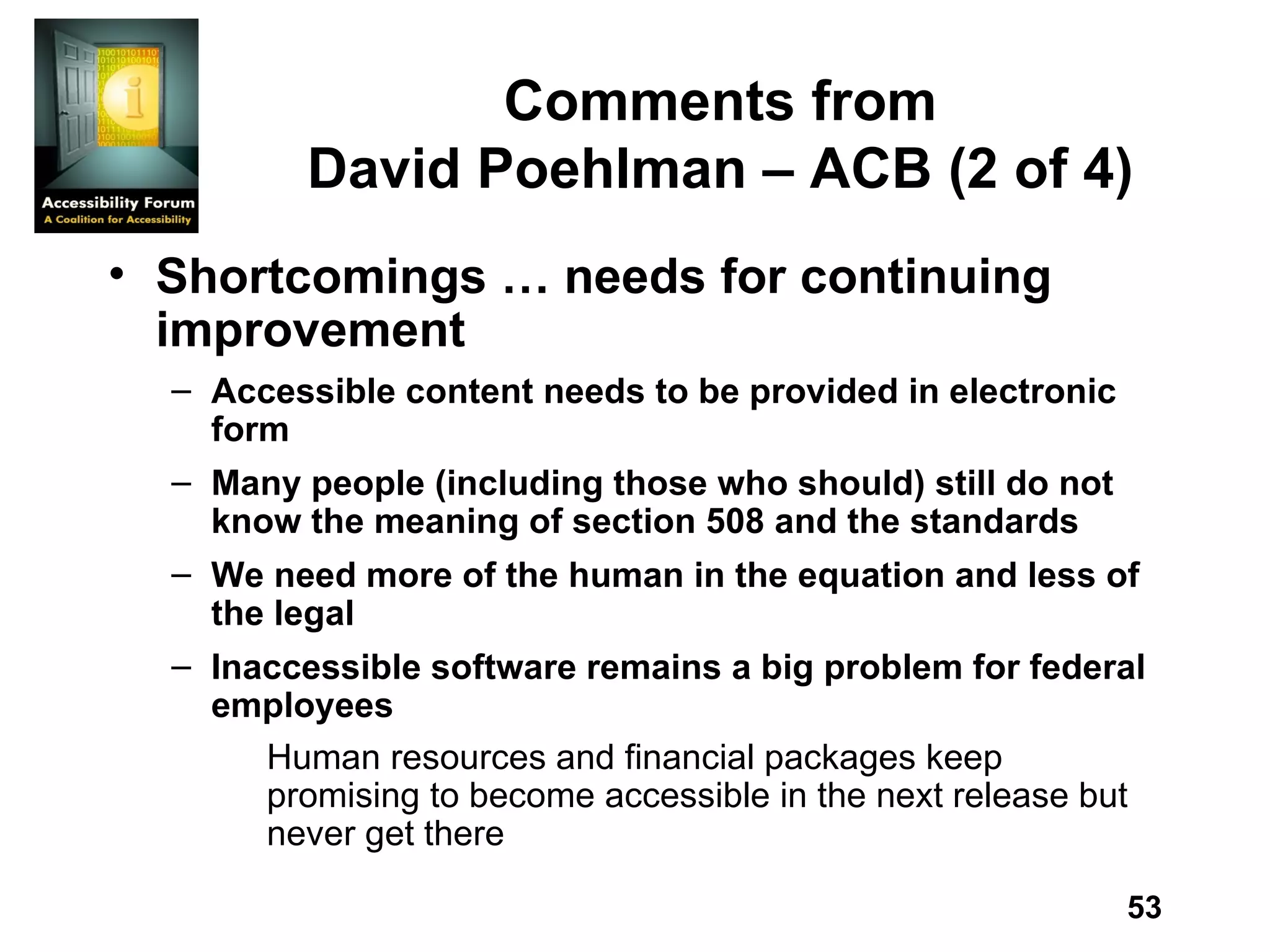 Comments from David Poehlman – ACB (2 of 4) Shortcomings … needs for continuing improvement Accessible content needs to be provided in electronic form Many people (including those who should) still do not know the meaning of section 508 and the standards We need more of the human in the equation and less of the legal Inaccessible software remains a big problem for federal employees Human resources and financial packages keep promising to become accessible in the next release but never get there 