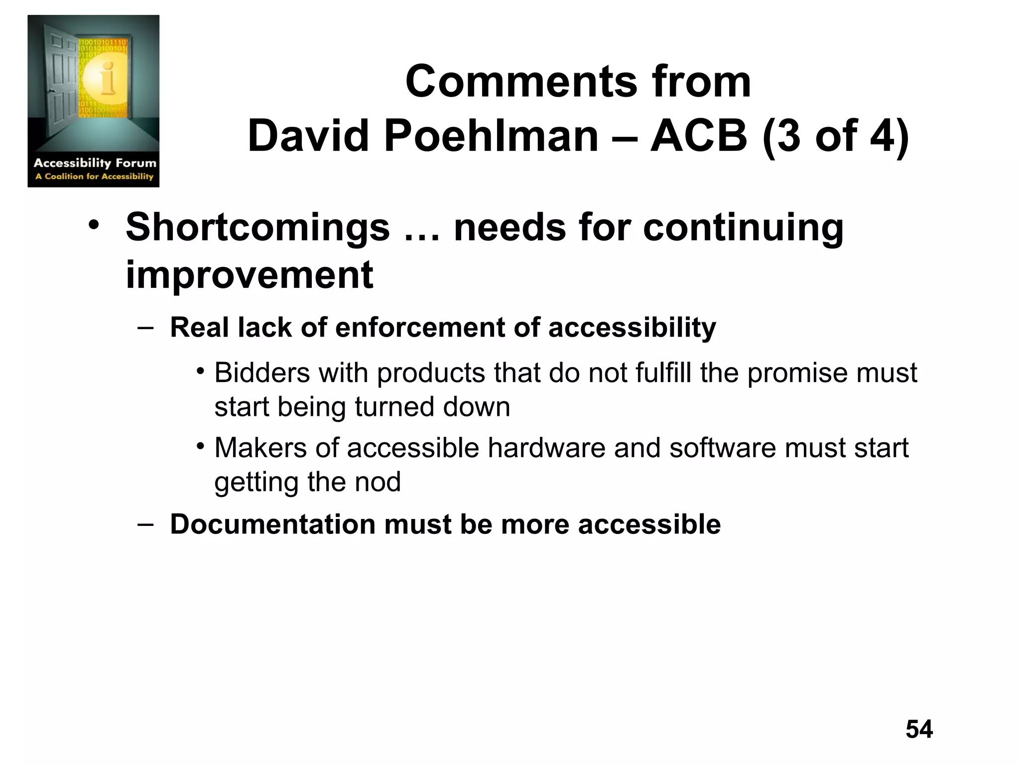 Comments from David Poehlman – ACB (3 of 4) Shortcomings … needs for continuing improvement Real lack of enforcement of accessibility  Bidders with products that do not fulfill the promise must start being turned down Makers of accessible hardware and software must start getting the nod Documentation must be more accessible   