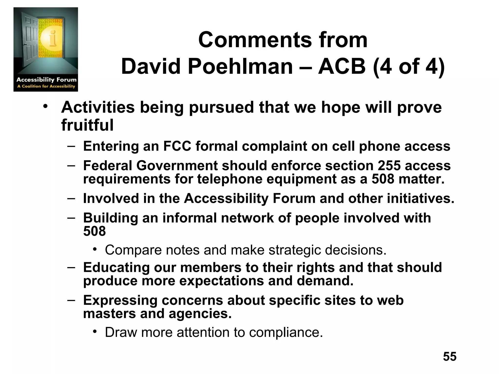 Comments from David Poehlman – ACB (4 of 4) Activities being pursued that we hope will prove fruitful Entering an FCC formal complaint on cell phone access Federal Government should enforce section 255 access requirements for telephone equipment as a 508 matter. Involved in the Accessibility Forum and other initiatives. Building an informal network of people involved with 508 Compare notes and make strategic decisions. Educating our members to their rights and that should produce more expectations and demand. Expressing concerns about specific sites to web masters and agencies. Draw more attention to compliance. 