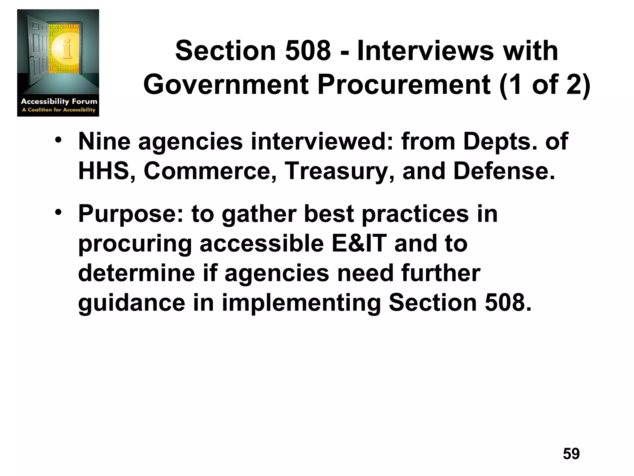 Section 508 - Interviews with Government Procurement (1 of 2) Nine agencies interviewed: from Depts. of HHS, Commerce, Treasury, and Defense. Purpose: to gather best practices in procuring accessible E&IT and to determine if agencies need further guidance in implementing Section 508. 