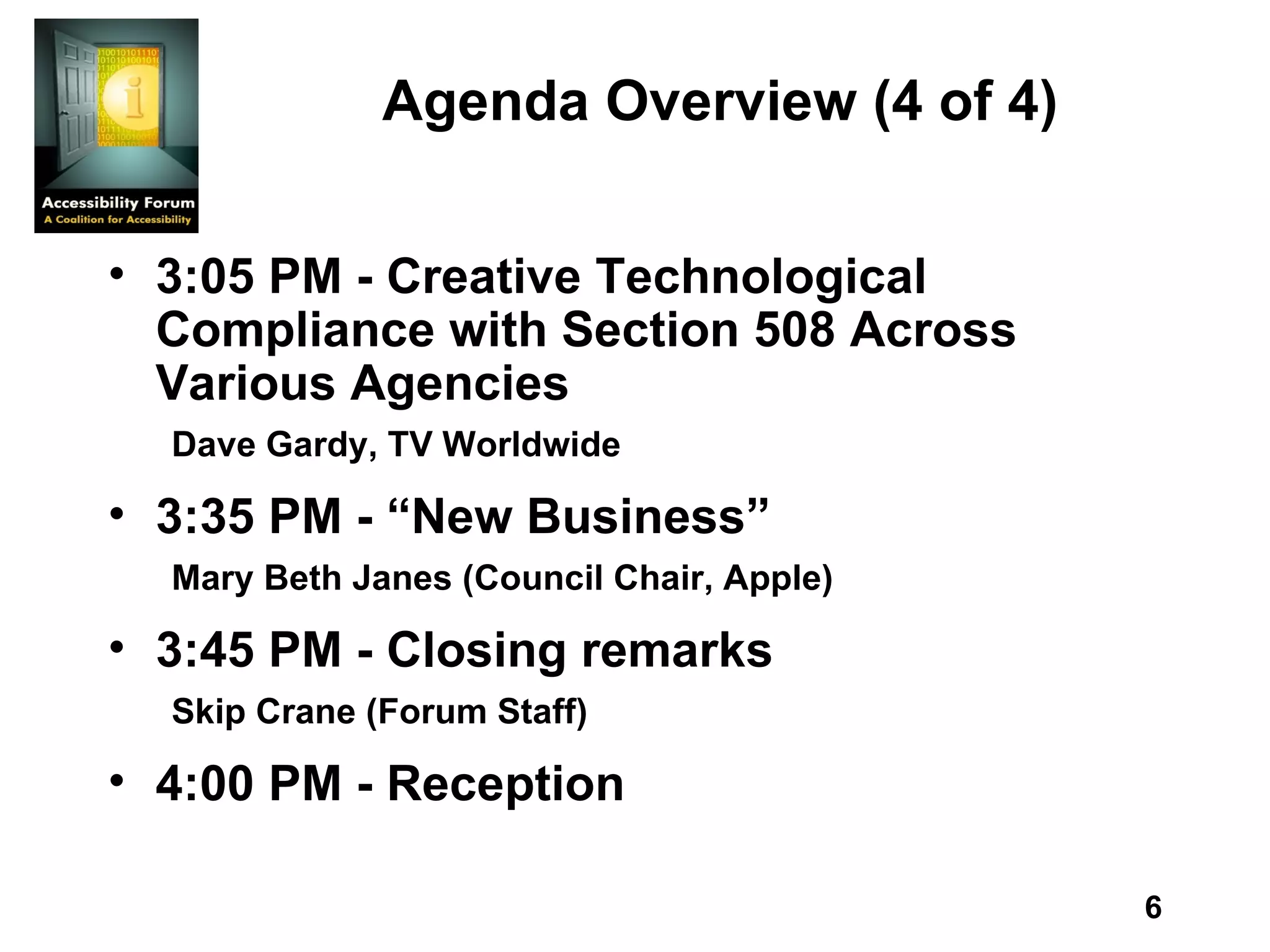 Agenda Overview (4 of 4) 3:05 PM - Creative Technological Compliance with Section 508 Across Various Agencies Dave Gardy, TV Worldwide 3:35 PM - “New Business” Mary Beth Janes (Council Chair, Apple) 3:45 PM - Closing remarks Skip Crane (Forum Staff) 4:00 PM - Reception 