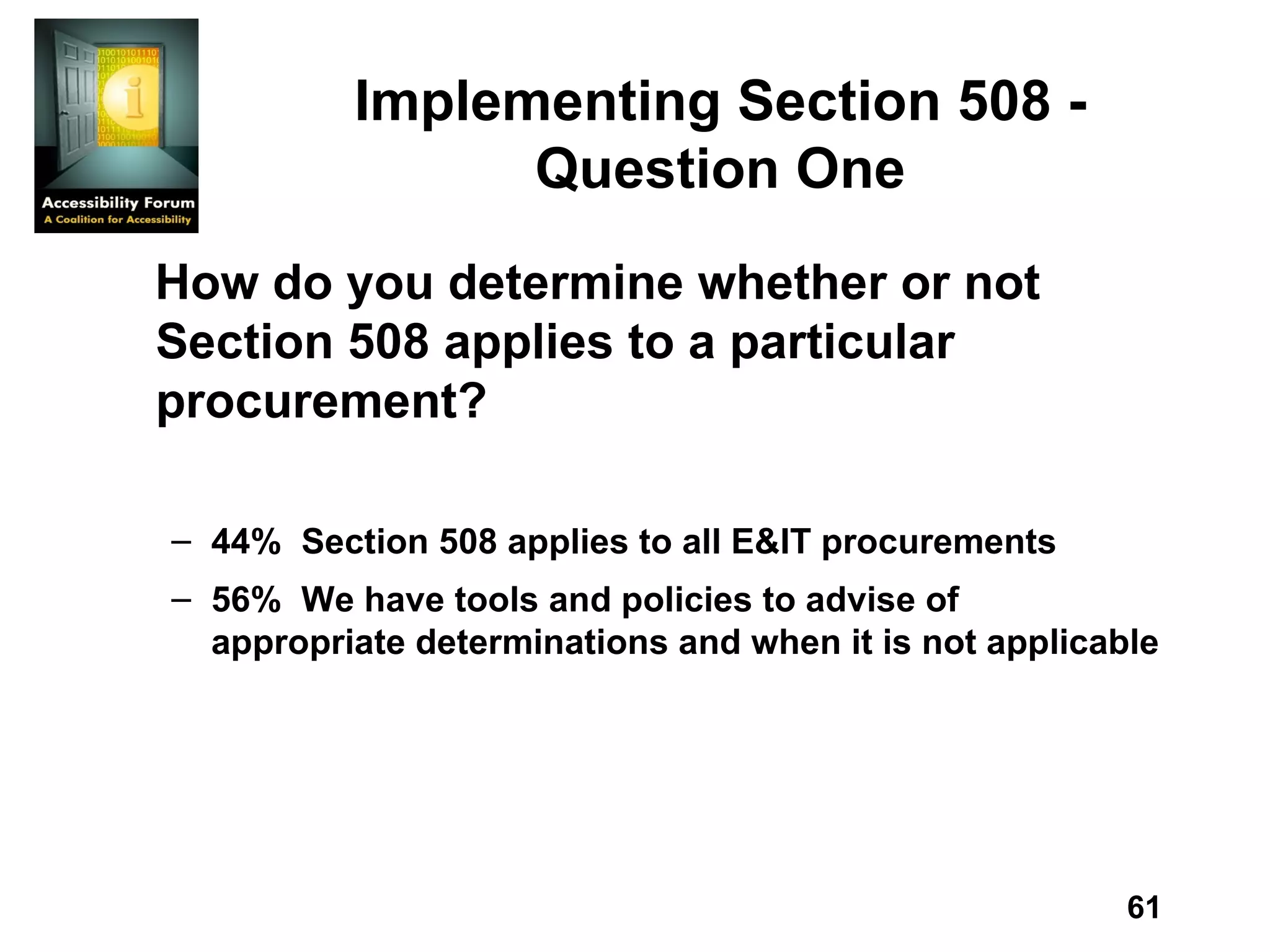 Implementing Section 508 - Question One How do you determine whether or not Section 508 applies to a particular procurement? 44%  Section 508 applies to all E&IT procurements 56%  We have tools and policies to advise of appropriate determinations and when it is not applicable 