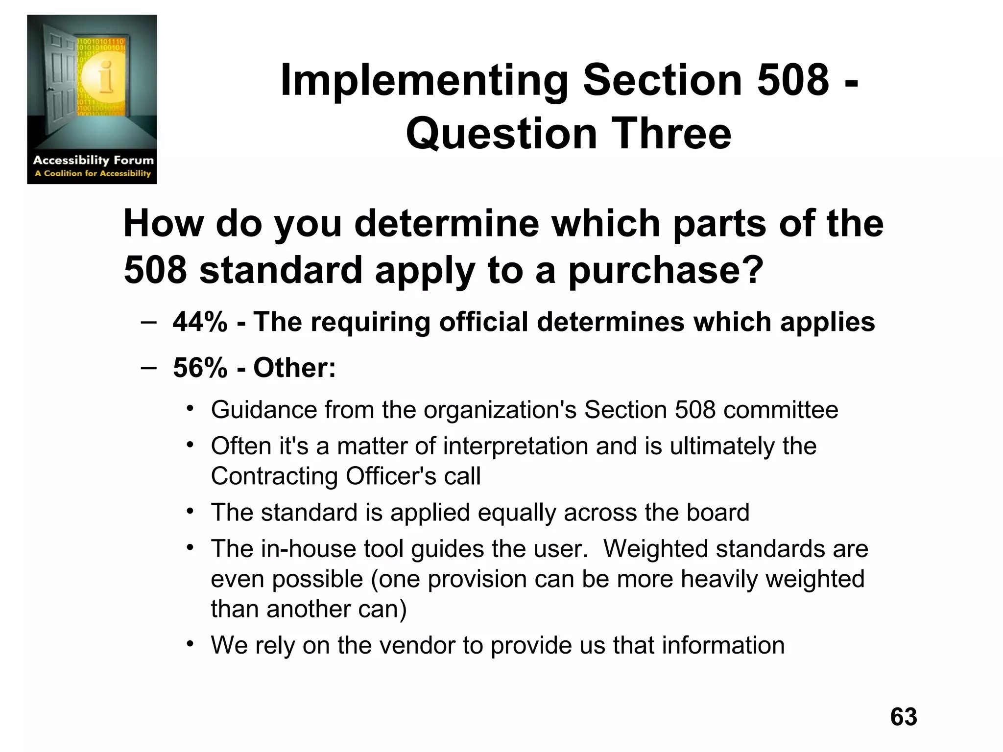 Implementing Section 508 - Question Three How do you determine which parts of the 508 standard apply to a purchase? 44% - The requiring official determines which applies 56% - Other: Guidance from the organization's Section 508 committee Often it's a matter of interpretation and is ultimately the Contracting Officer's call The standard is applied equally across the board The in-house tool guides the user.  Weighted standards are even possible (one provision can be more heavily weighted than another can) We rely on the vendor to provide us that information 