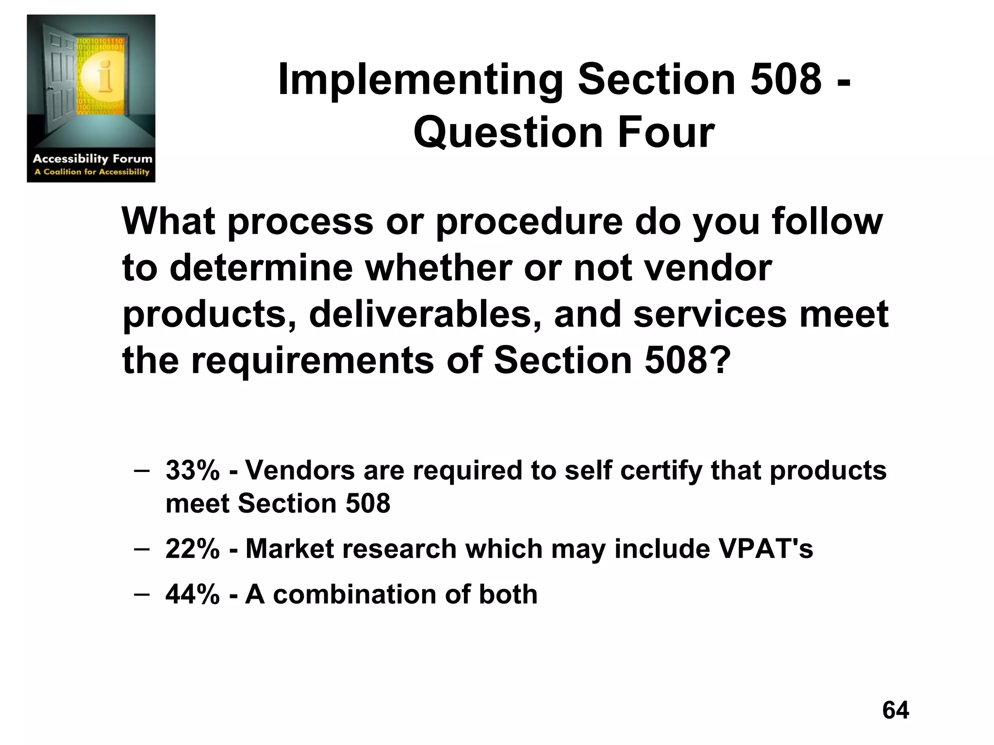 Implementing Section 508 - Question Four What process or procedure do you follow to determine whether or not vendor products, deliverables, and services meet the requirements of Section 508? 33% - Vendors are required to self certify that products meet Section 508 22% - Market research which may include VPAT's 44% - A combination of both 