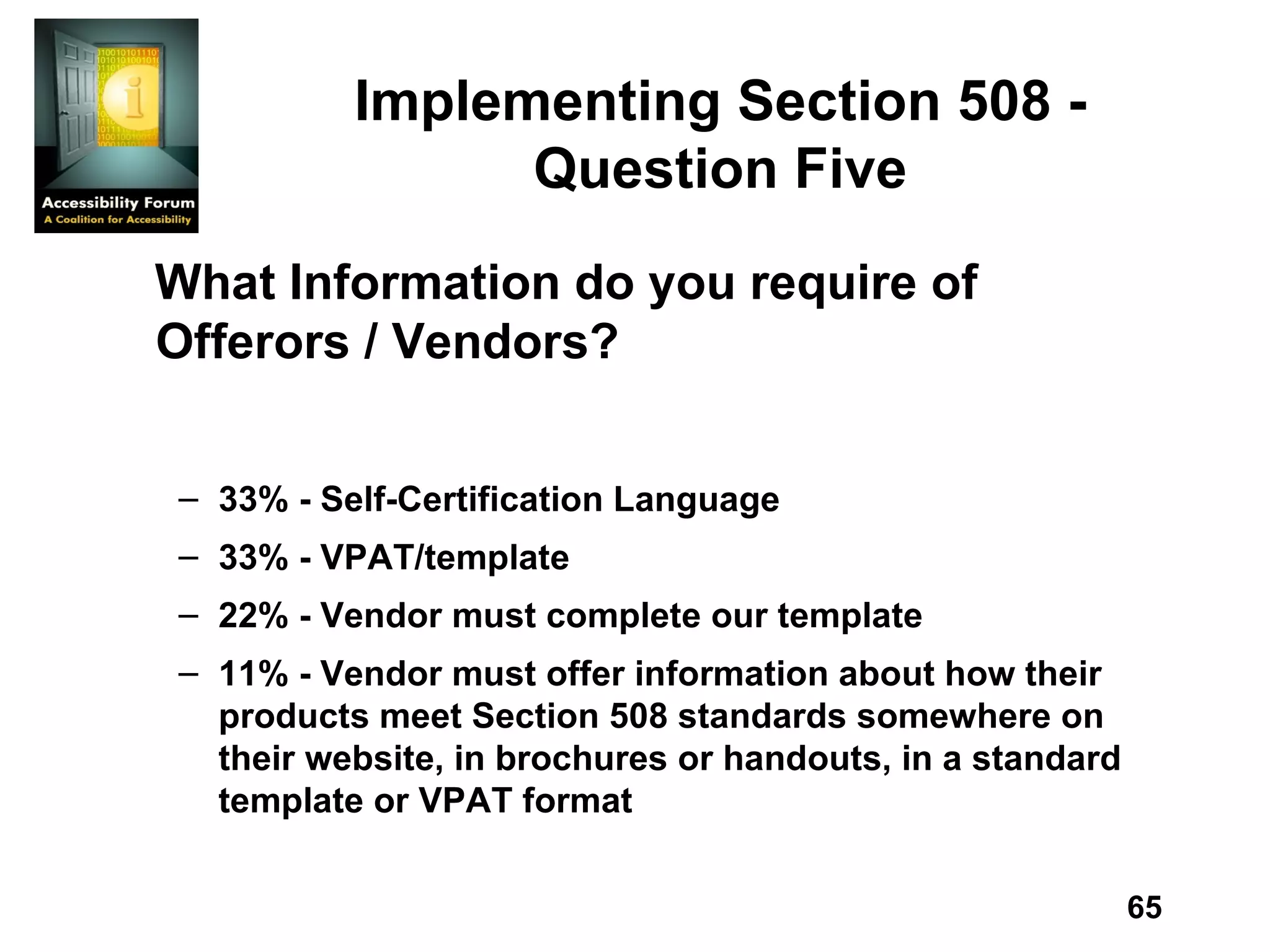 Implementing Section 508 - Question Five What Information do you require of Offerors / Vendors? 33% - Self-Certification Language 33% - VPAT/template 22% - Vendor must complete our template 11% - Vendor must offer information about how their products meet Section 508 standards somewhere on their website, in brochures or handouts, in a standard template or VPAT format 