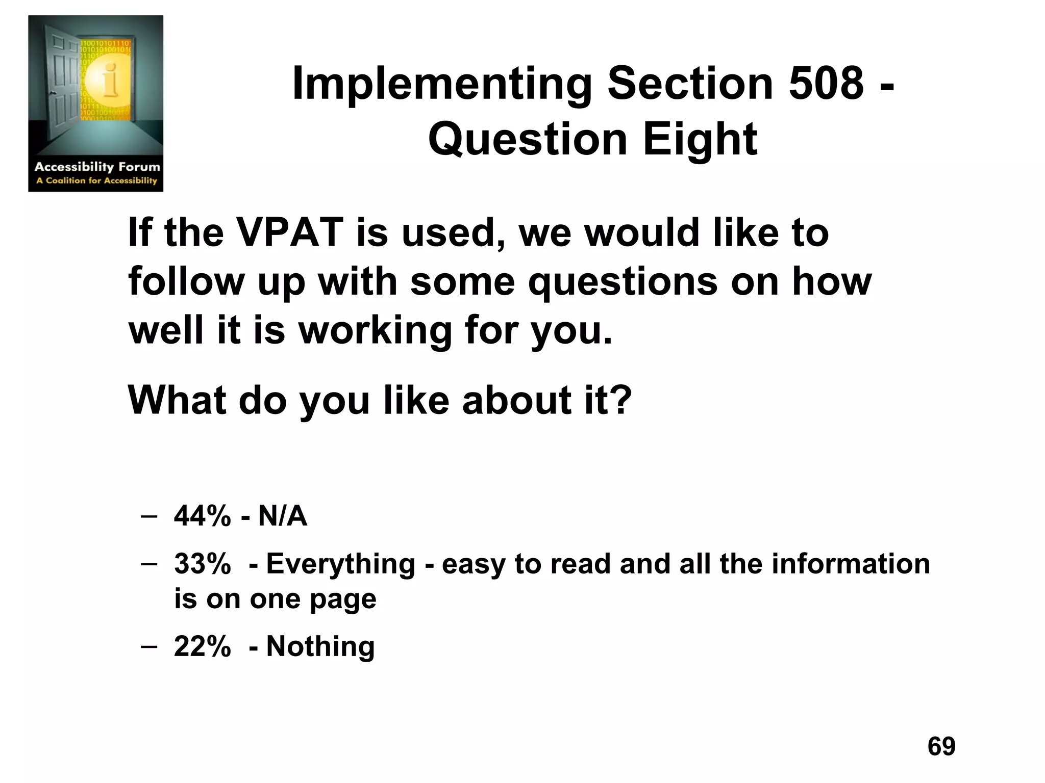 Implementing Section 508 - Question Eight If the VPAT is used, we would like to follow up with some questions on how well it is working for you. What do you like about it? 44% - N/A 33%  - Everything - easy to read and all the information is on one page 22%  - Nothing 
