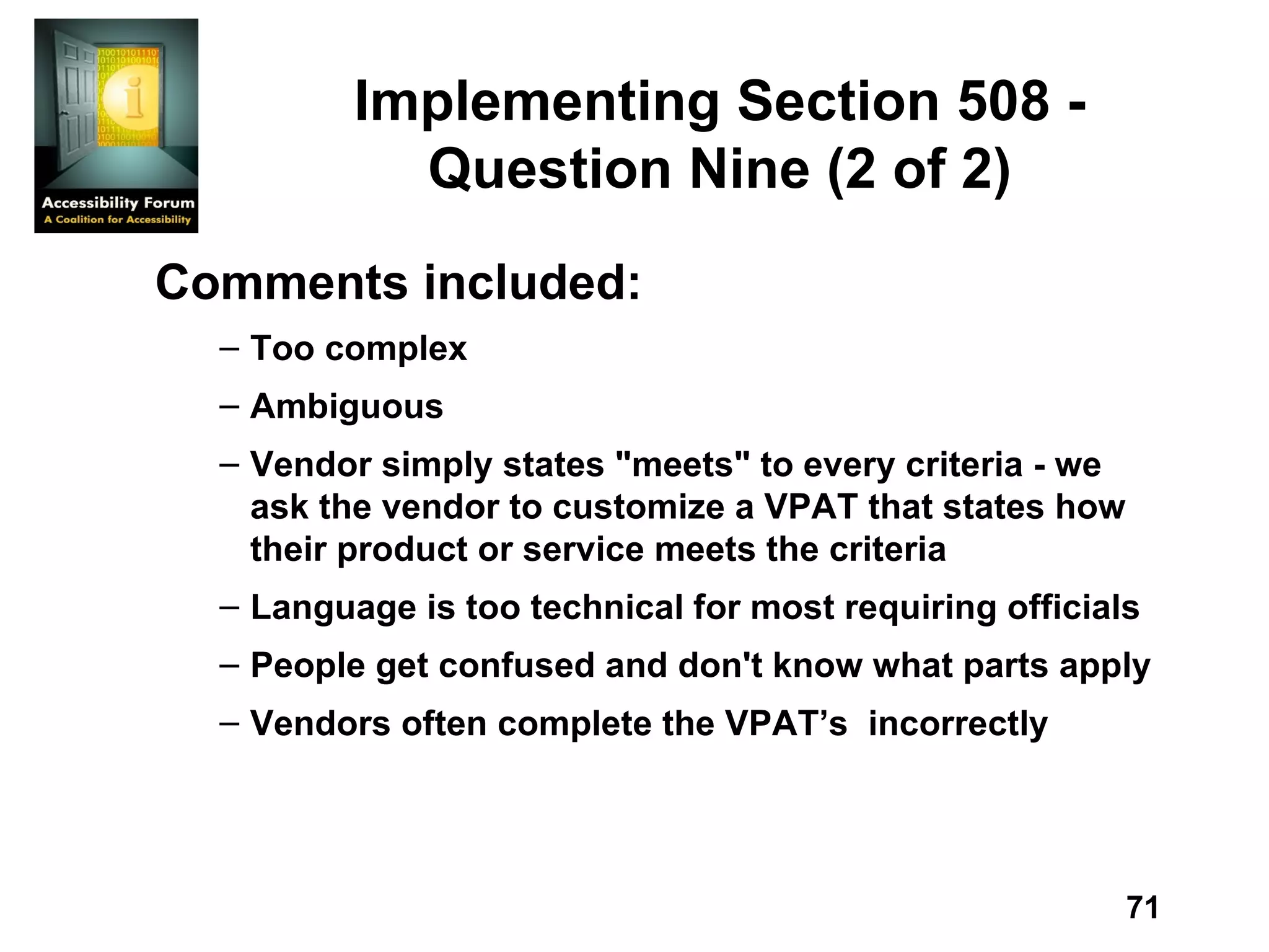 Implementing Section 508 - Question Nine (2 of 2) Comments included: Too complex Ambiguous Vendor simply states &quot;meets&quot; to every criteria - we ask the vendor to customize a VPAT that states how their product or service meets the criteria Language is too technical for most requiring officials People get confused and don't know what parts apply Vendors often complete the VPAT’s  incorrectly 