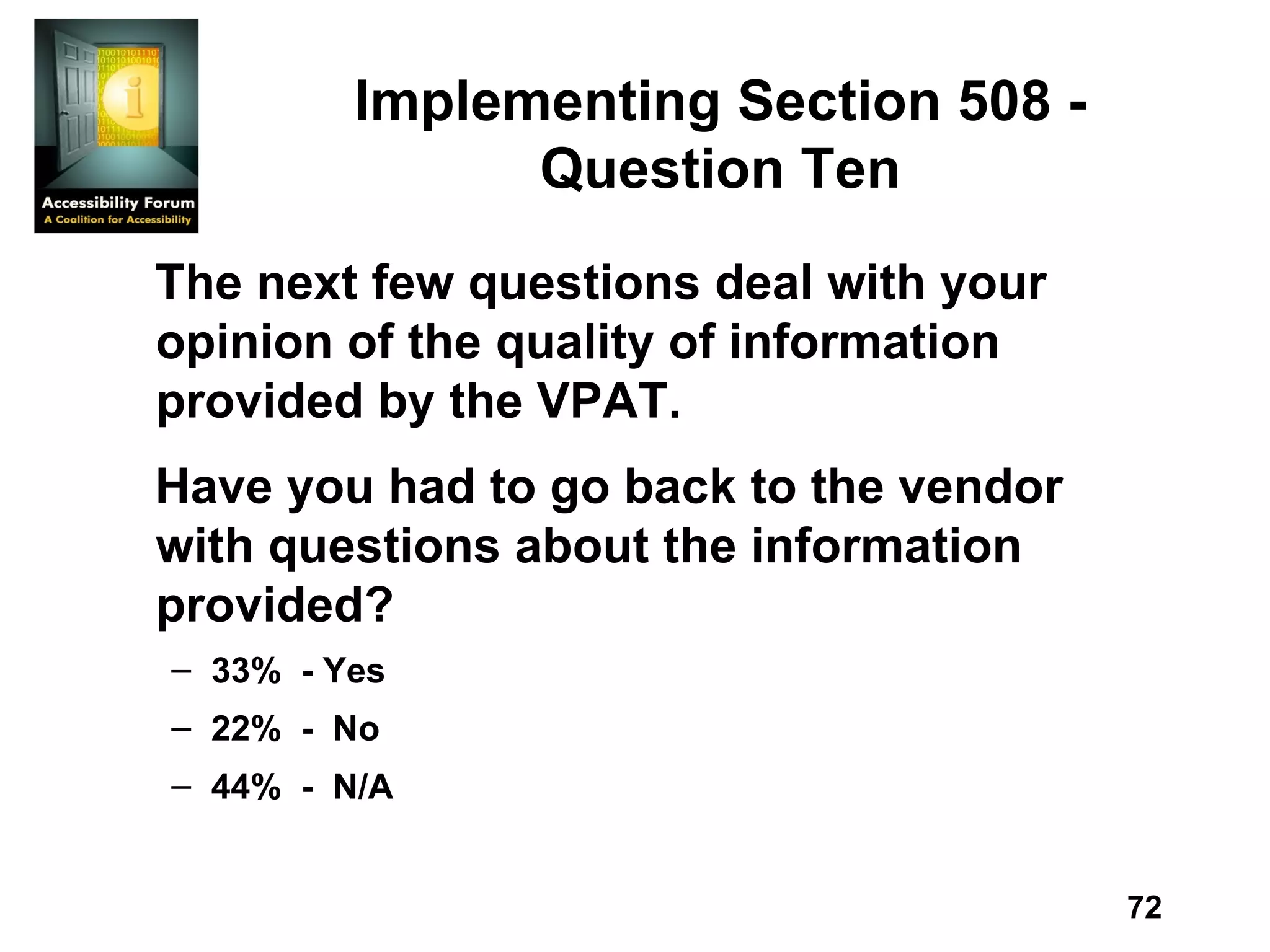 Implementing Section 508 - Question Ten The next few questions deal with your opinion of the quality of information provided by the VPAT. Have you had to go back to the vendor with questions about the information provided? 33%  - Yes 22%  -  No 44%  -  N/A 