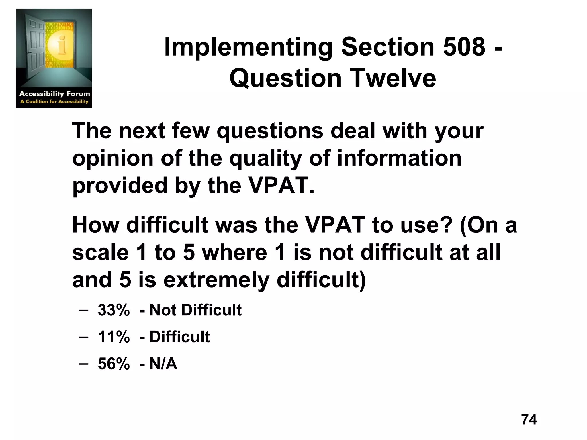 Implementing Section 508 - Question Twelve The next few questions deal with your opinion of the quality of information provided by the VPAT. How difficult was the VPAT to use? (On a scale 1 to 5 where 1 is not difficult at all and 5 is extremely difficult) 33%  - Not Difficult 11%  - Difficult 56%  - N/A 