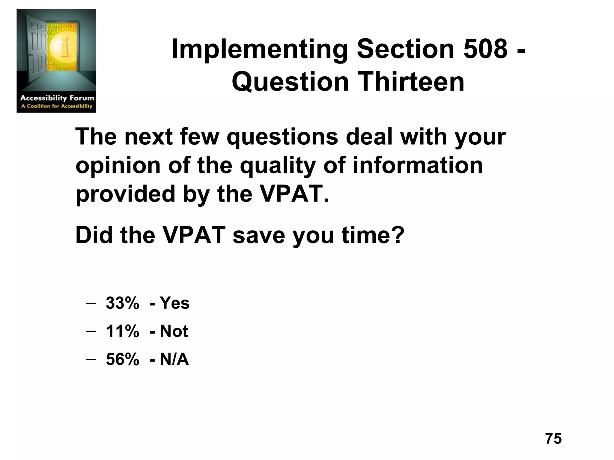 Implementing Section 508 - Question Thirteen The next few questions deal with your opinion of the quality of information provided by the VPAT. Did the VPAT save you time? 33%  - Yes 11%  - Not 56%  - N/A 