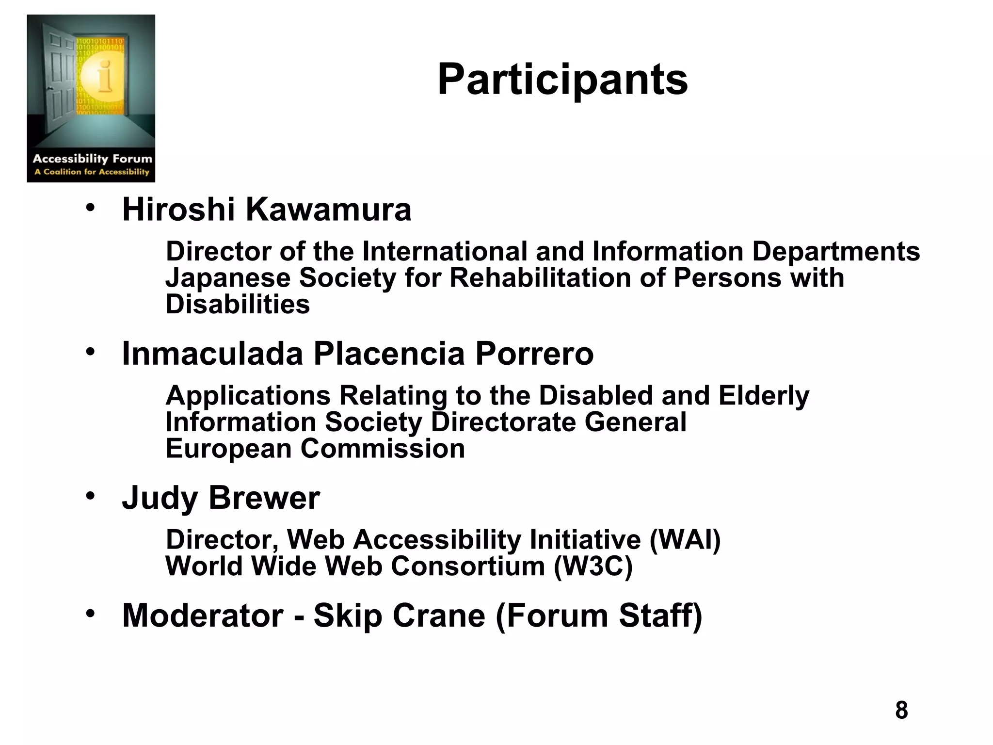 Participants Hiroshi Kawamura Director of the International and Information Departments Japanese Society for Rehabilitation of Persons with Disabilities Inmaculada Placencia Porrero Applications Relating to the Disabled and Elderly Information Society Directorate General European Commission Judy Brewer Director, Web Accessibility Initiative (WAI) World Wide Web Consortium (W3C) Moderator - Skip Crane (Forum Staff) 