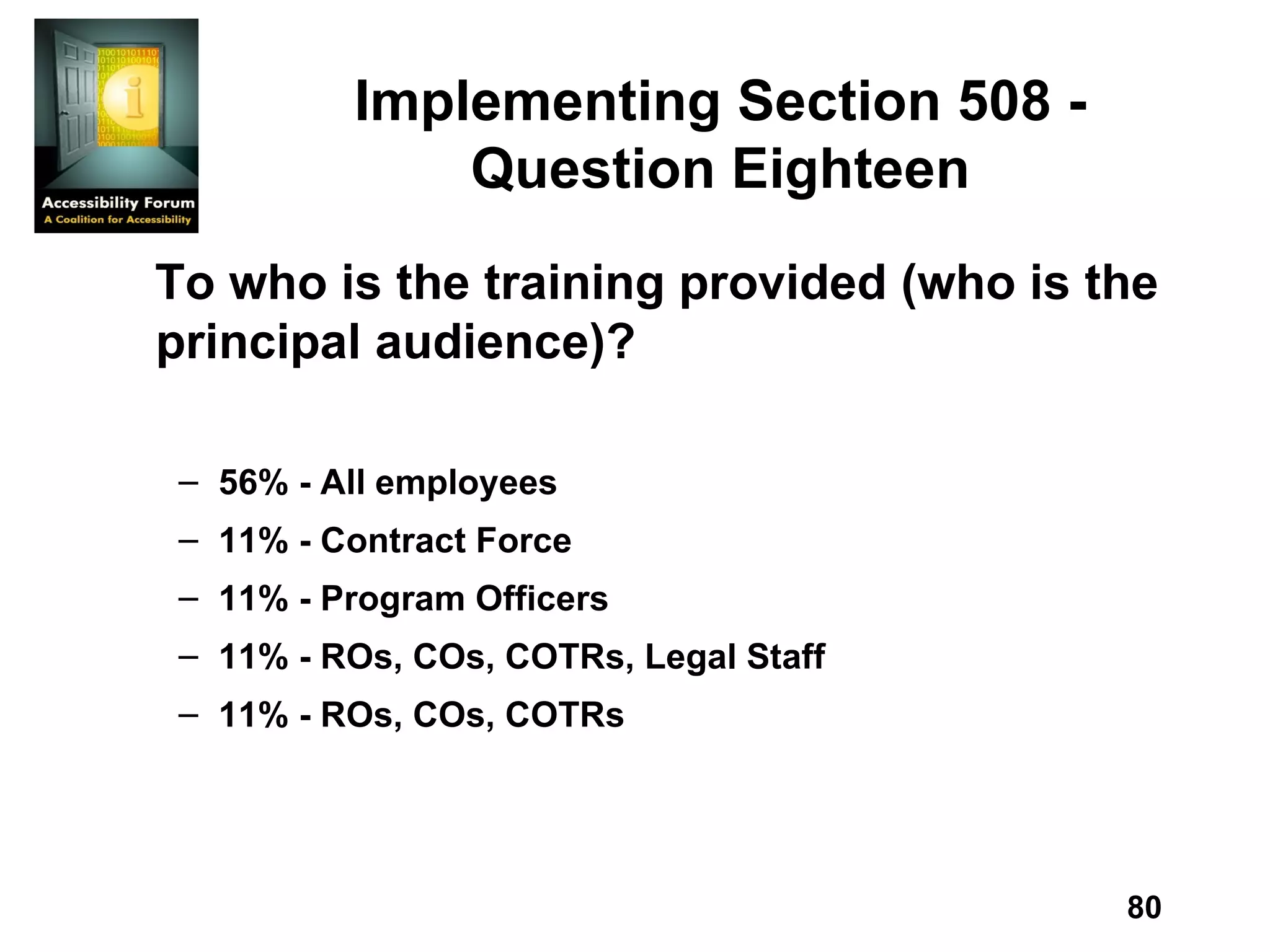 Implementing Section 508 - Question Eighteen To who is the training provided (who is the principal audience)? 56% - All employees 11% - Contract Force 11% - Program Officers 11% - ROs, COs, COTRs, Legal Staff 11% - ROs, COs, COTRs 