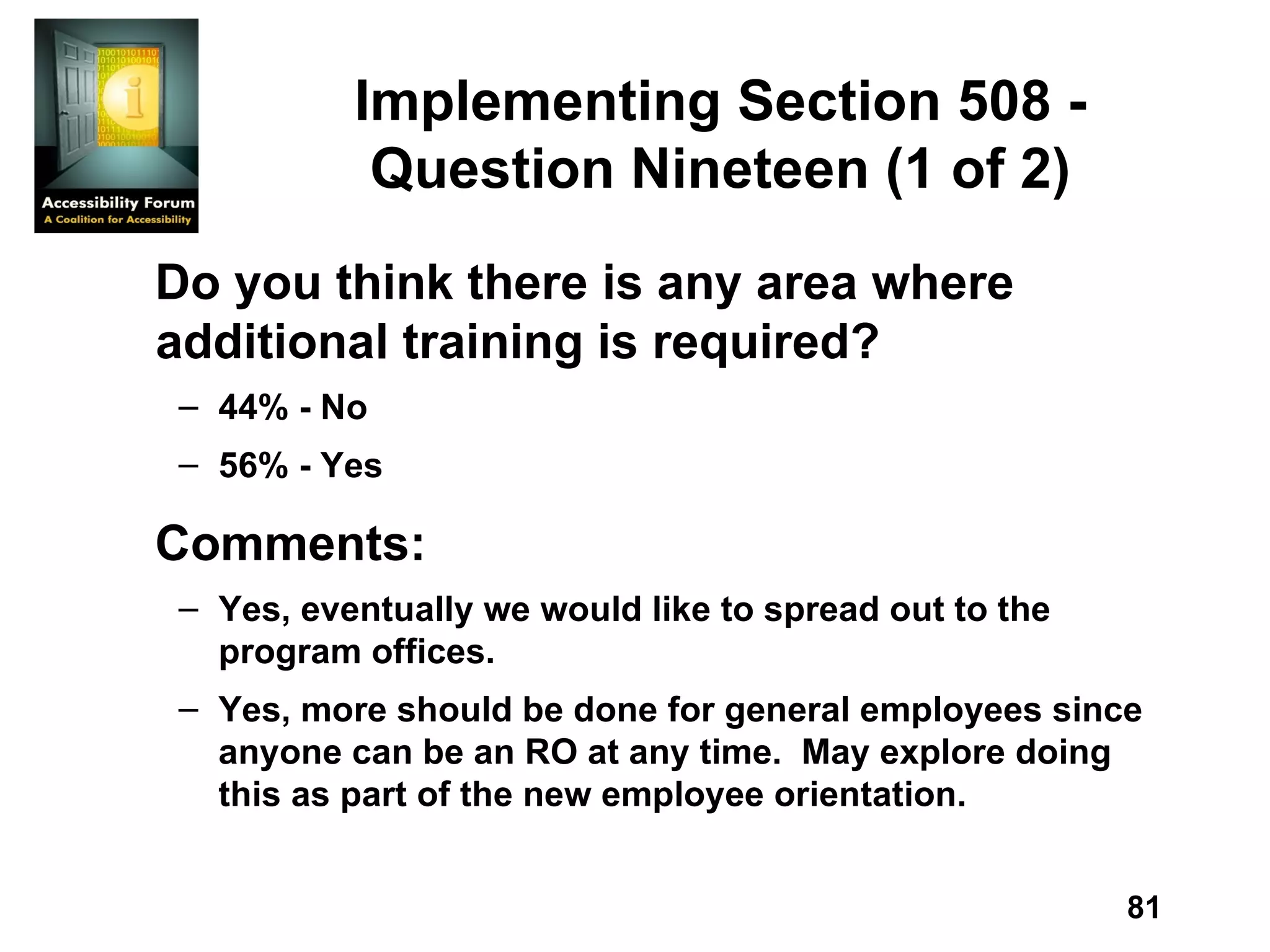 Implementing Section 508 - Question Nineteen (1 of 2) Do you think there is any area where additional training is required? 44% - No 56% - Yes Comments: Yes, eventually we would like to spread out to the program offices. Yes, more should be done for general employees since anyone can be an RO at any time.  May explore doing this as part of the new employee orientation. 