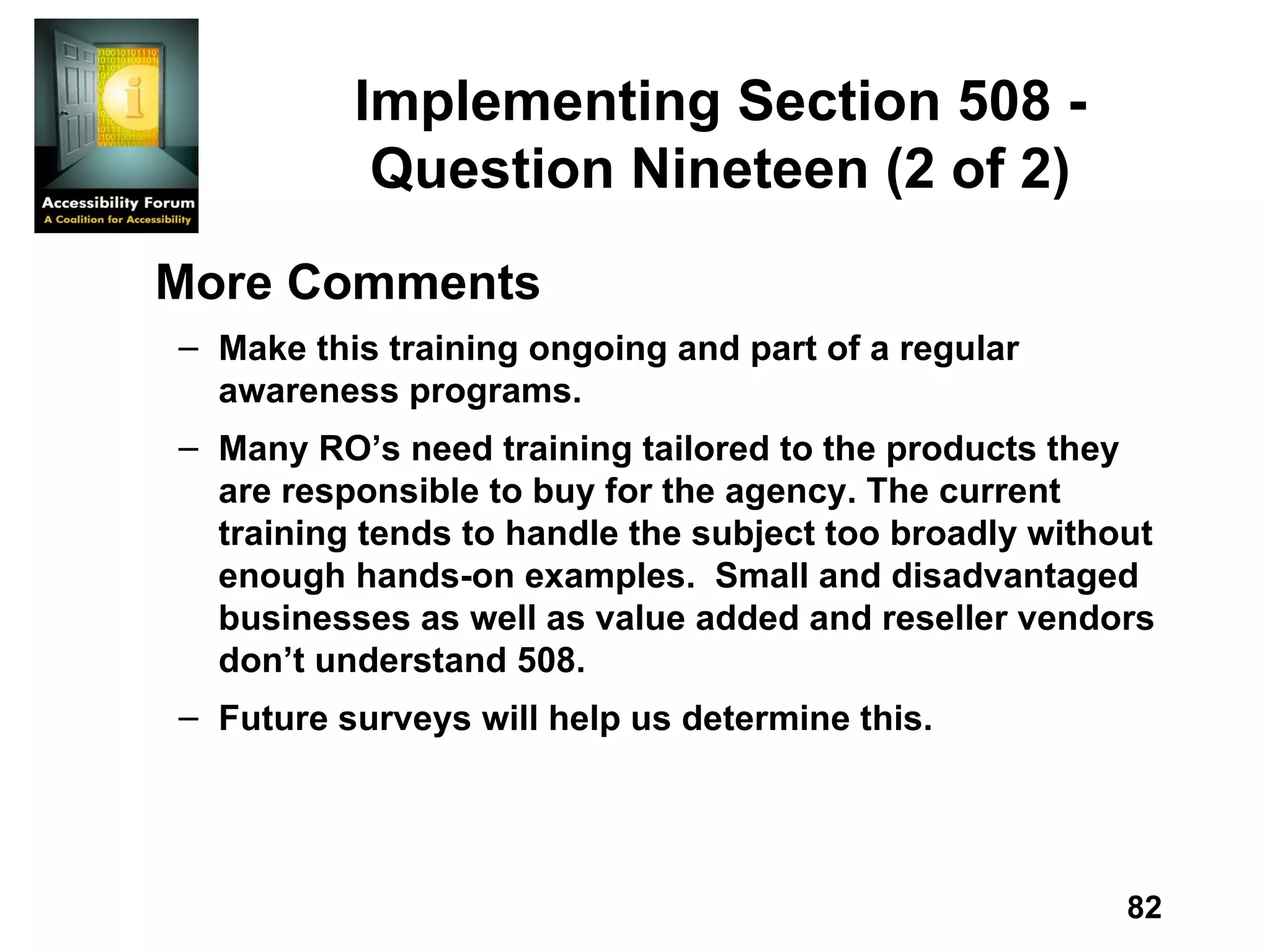 Implementing Section 508 - Question Nineteen (2 of 2) More Comments Make this training ongoing and part of a regular awareness programs. Many RO’s need training tailored to the products they are responsible to buy for the agency. The current training tends to handle the subject too broadly without enough hands-on examples.  Small and disadvantaged businesses as well as value added and reseller vendors don’t understand 508. Future surveys will help us determine this. 