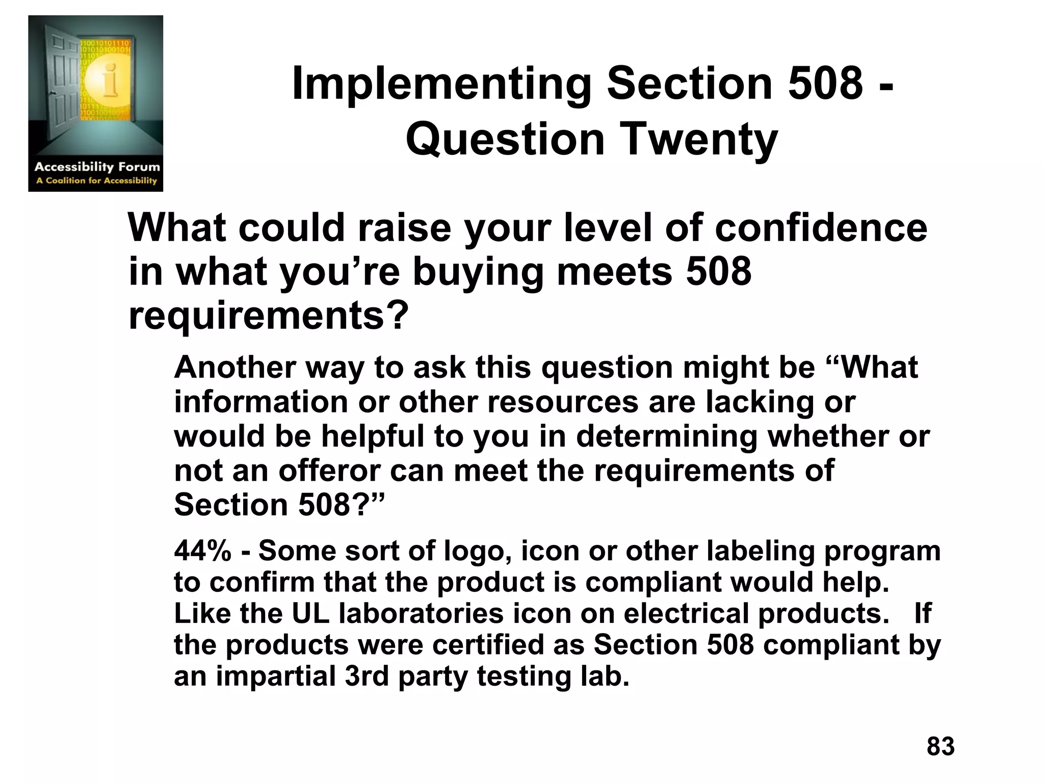 Implementing Section 508 - Question Twenty What could raise your level of confidence in what you’re buying meets 508 requirements? Another way to ask this question might be “What information or other resources are lacking or would be helpful to you in determining whether or not an offeror can meet the requirements of Section 508?” 44% - Some sort of logo, icon or other labeling program to confirm that the product is compliant would help.  Like the UL laboratories icon on electrical products.  If the products were certified as Section 508 compliant by an impartial 3rd party testing lab. 