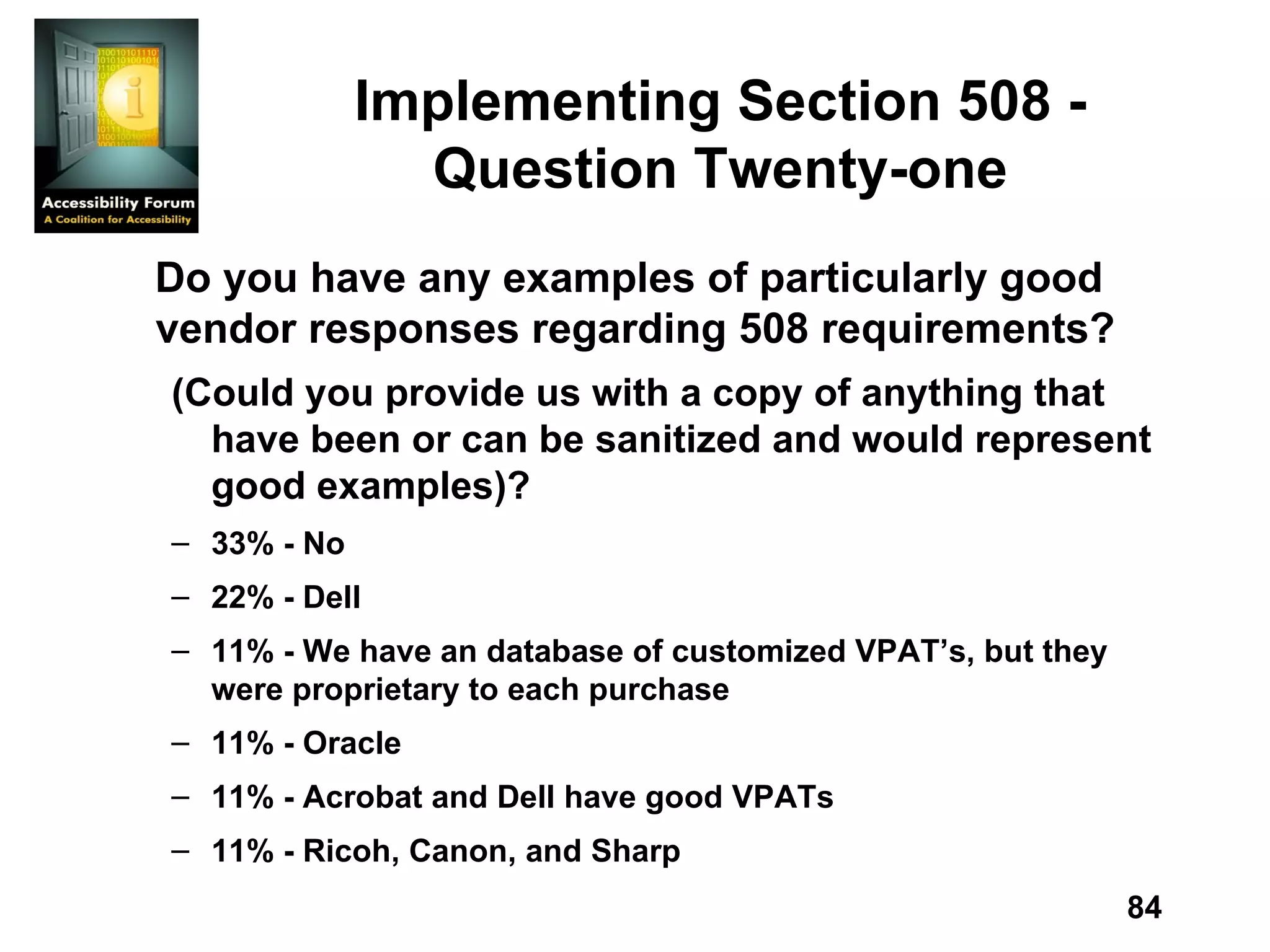 Implementing Section 508 - Question Twenty-one Do you have any examples of particularly good vendor responses regarding 508 requirements? (Could you provide us with a copy of anything that have been or can be sanitized and would represent good examples)? 33% - No 22% - Dell 11% - We have an database of customized VPAT’s, but they were proprietary to each purchase 11% - Oracle 11% - Acrobat and Dell have good VPATs 11% - Ricoh, Canon, and Sharp 