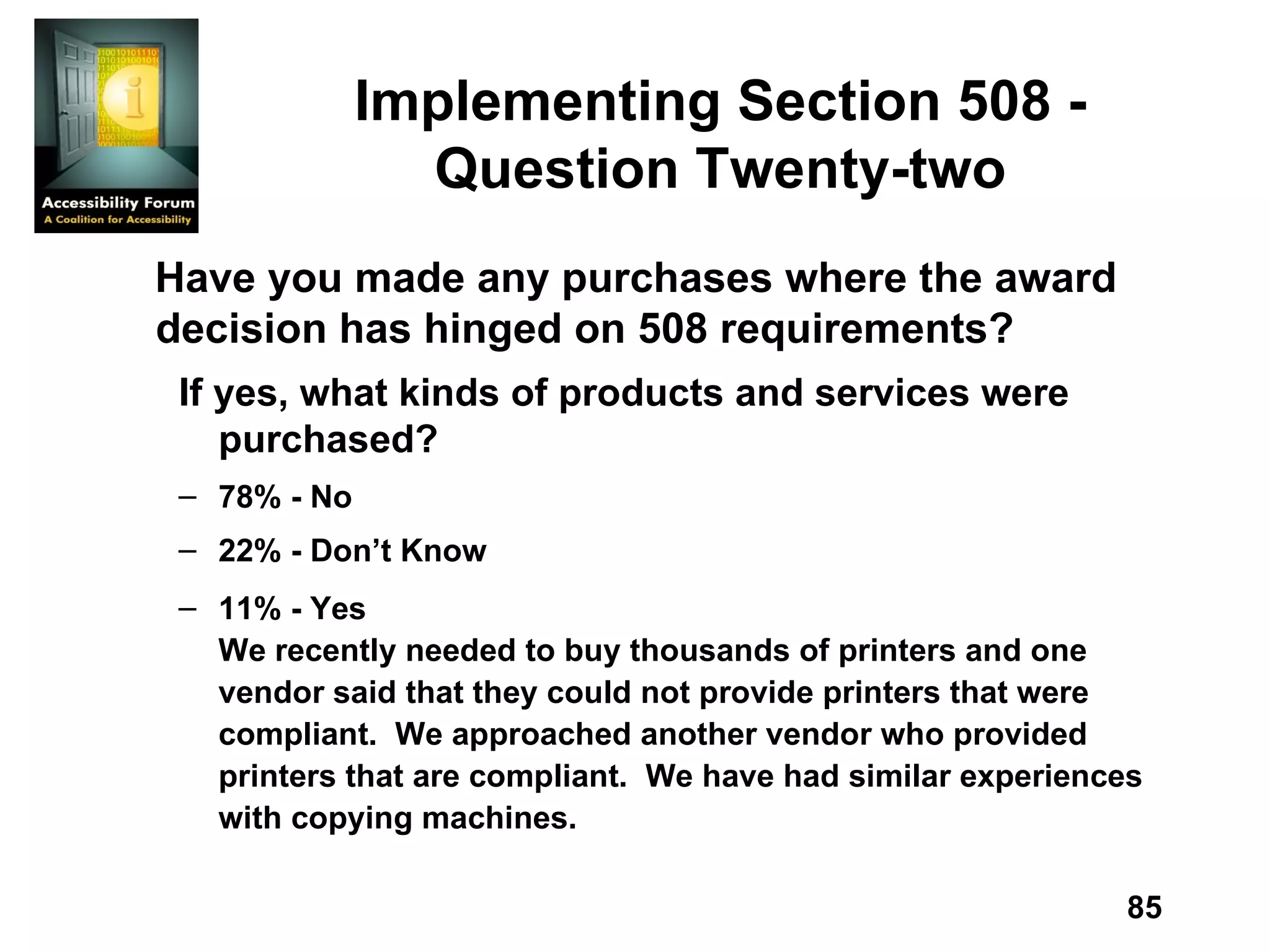 Implementing Section 508 - Question Twenty-two Have you made any purchases where the award decision has hinged on 508 requirements? If yes, what kinds of products and services were purchased? 78% - No 22% - Don’t Know 11% - Yes We recently needed to buy thousands of printers and one vendor said that they could not provide printers that were compliant.  We approached another vendor who provided printers that are compliant.  We have had similar experiences with copying machines. 