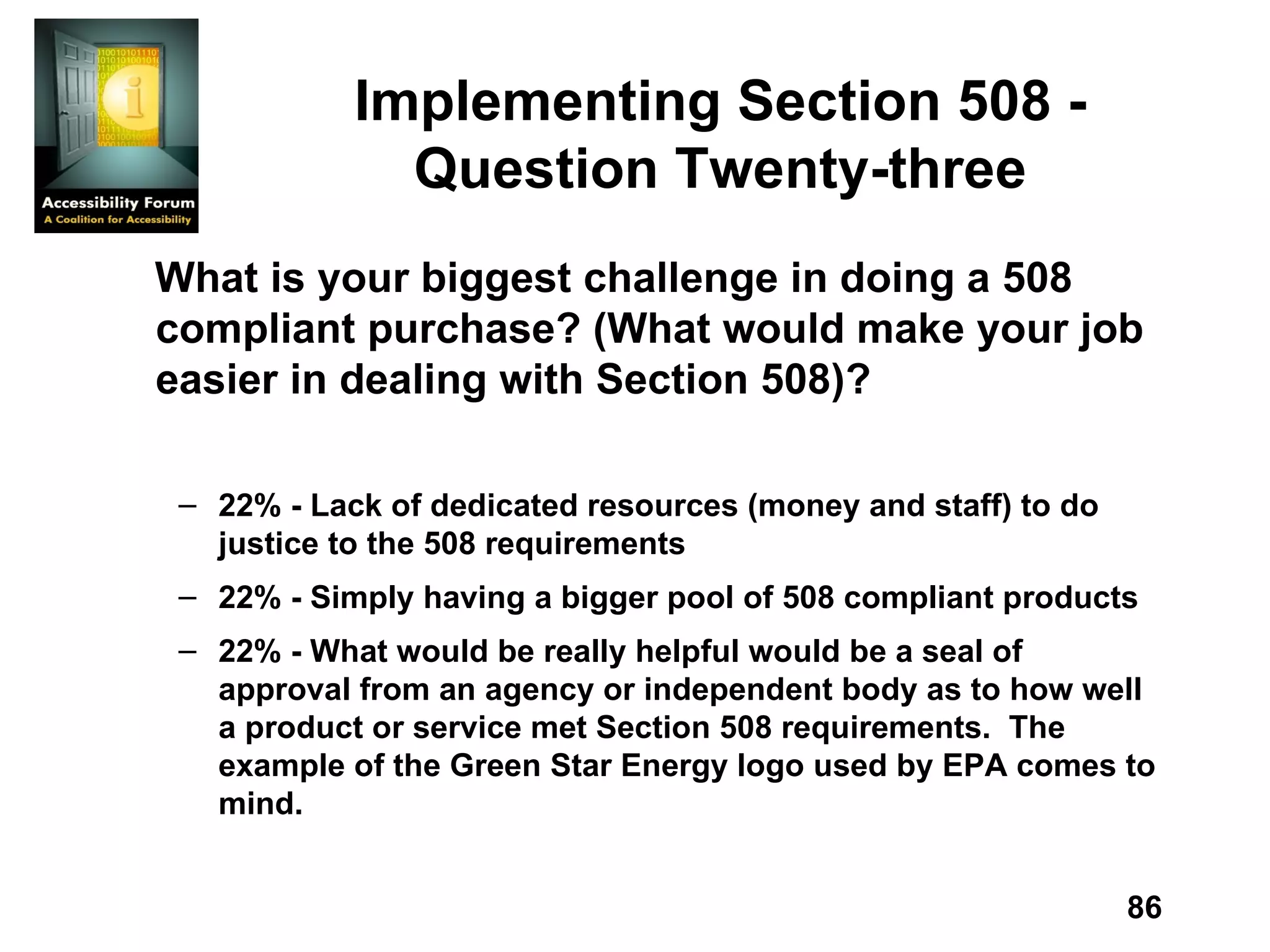 Implementing Section 508 - Question Twenty-three What is your biggest challenge in doing a 508 compliant purchase? (What would make your job easier in dealing with Section 508)? 22% - Lack of dedicated resources (money and staff) to do justice to the 508 requirements 22% - Simply having a bigger pool of 508 compliant products 22% - What would be really helpful would be a seal of approval from an agency or independent body as to how well a product or service met Section 508 requirements.  The example of the Green Star Energy logo used by EPA comes to mind. 