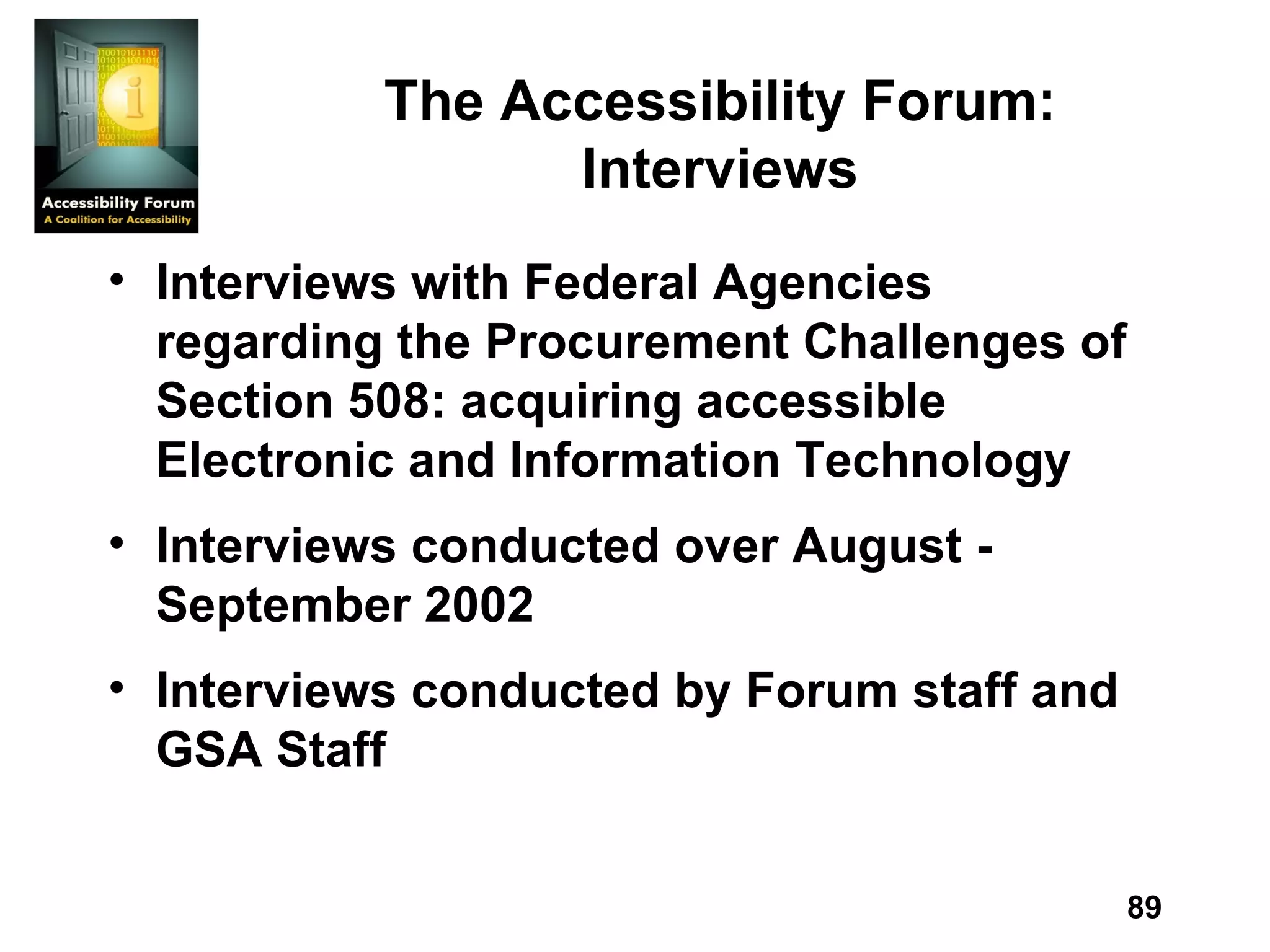 The Accessibility Forum: Interviews Interviews with Federal Agencies regarding the Procurement Challenges of Section 508: acquiring accessible Electronic and Information Technology Interviews conducted over August - September 2002 Interviews conducted by Forum staff and GSA Staff 