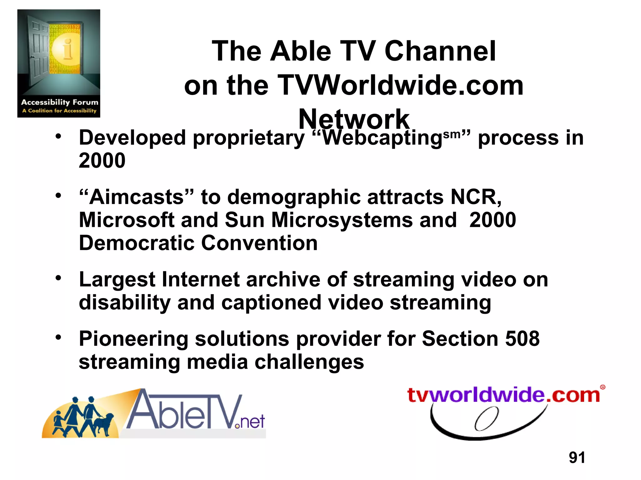 The Able TV Channel on the TVWorldwide.com Network Developed proprietary “Webcapting sm ” process in 2000 “ Aimcasts” to demographic attracts NCR, Microsoft and Sun Microsystems and  2000 Democratic Convention Largest Internet archive of streaming video on disability and captioned video streaming Pioneering solutions provider for Section 508 streaming media challenges 
