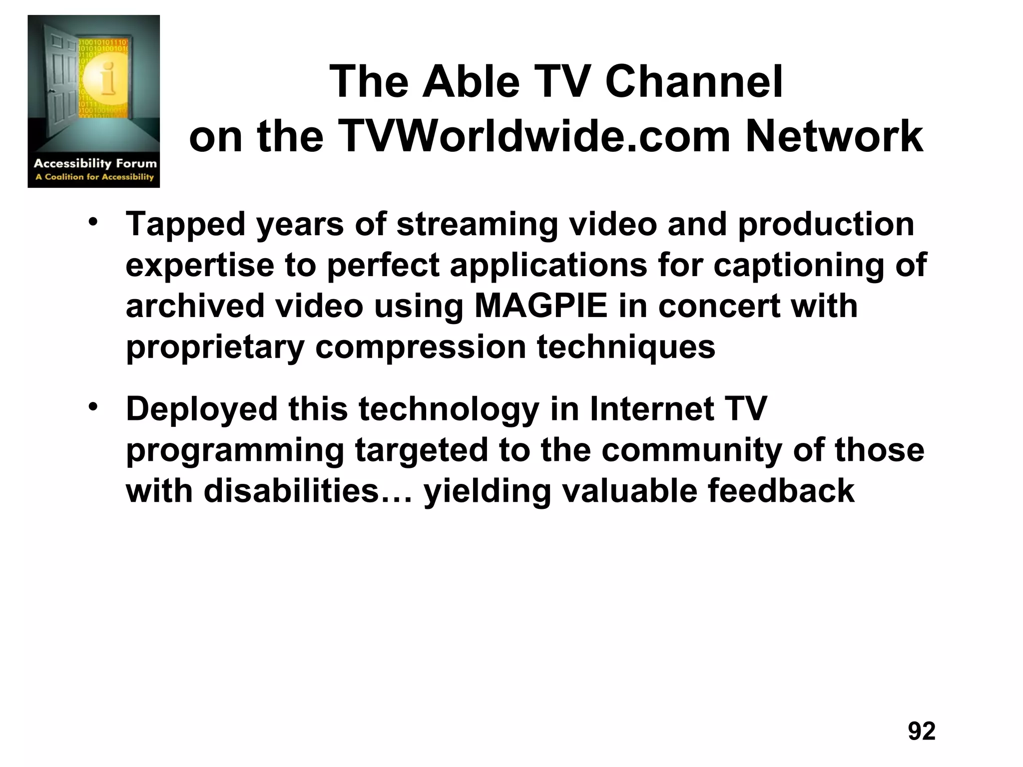 The Able TV Channel on the TVWorldwide.com Network Tapped years of streaming video and production expertise to perfect applications for captioning of archived video using MAGPIE in concert with proprietary compression techniques Deployed this technology in Internet TV programming targeted to the community of those with disabilities… yielding valuable feedback 