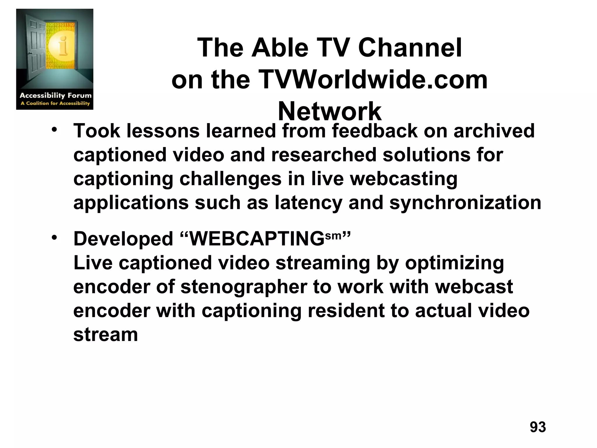 The Able TV Channel on the TVWorldwide.com Network Took lessons learned from feedback on archived captioned video and researched solutions for captioning challenges in live webcasting applications such as latency and synchronization Developed “WEBCAPTING sm ” Live captioned video streaming by optimizing encoder of stenographer to work with webcast encoder with captioning resident to actual video stream 