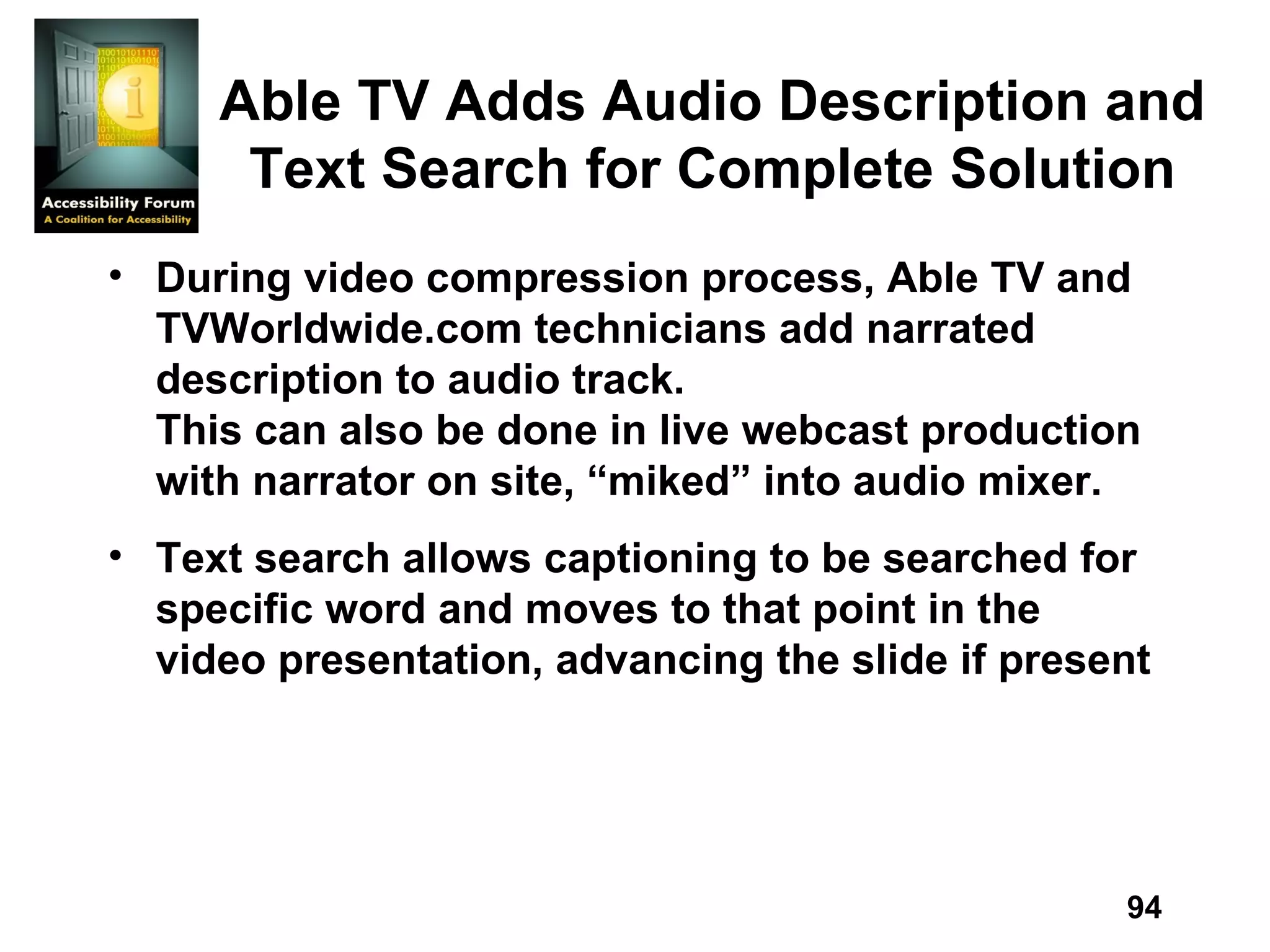 Able TV Adds Audio Description and Text Search for Complete Solution During video compression process, Able TV and TVWorldwide.com technicians add narrated description to audio track. This can also be done in live webcast production with narrator on site, “miked” into audio mixer.  Text search allows captioning to be searched for specific word and moves to that point in the video presentation, advancing the slide if present 